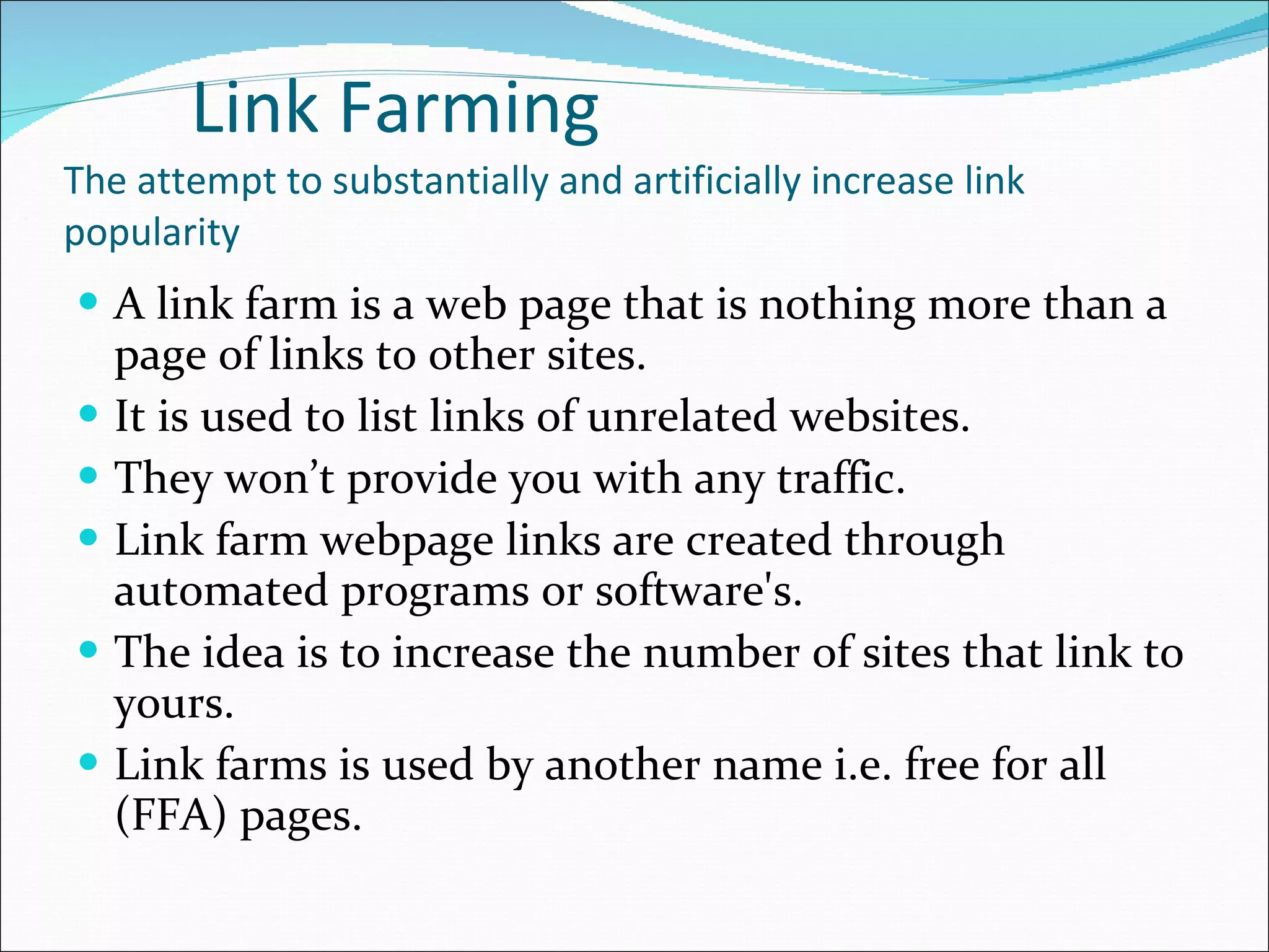 Link Farming The attempt to substantially and artificially increase link popularity A link farm is a web page that is nothing more than a page of links to other sites. It is used to list links of unrelated websites. They won’t provide you with any traffic. Link farm webpage links are created through automated programs or software's. The idea is to increase the number of sites that link to yours. Link farms is used by another name i.e. free for all (FFA) pages. 