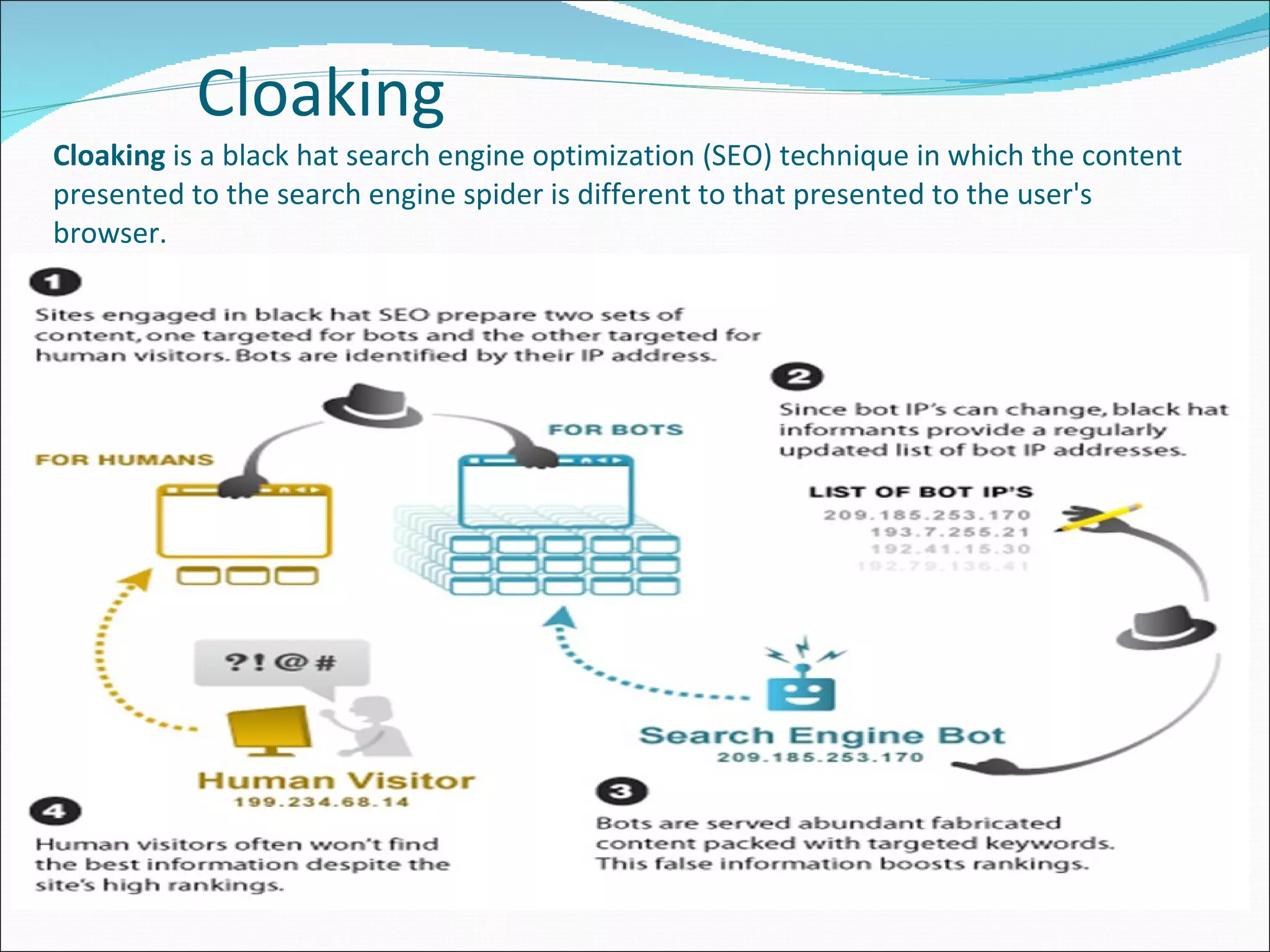   Cloaking Cloaking  is a black hat search engine optimization (SEO) technique in which the content presented to the search engine spider is different to that presented to the user's browser. 