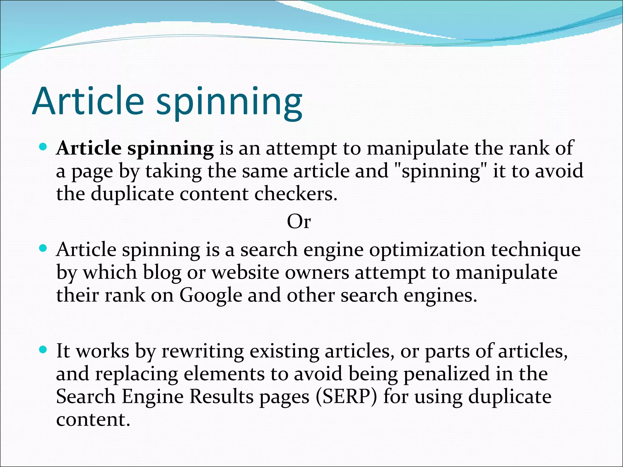 Article spinning Article spinning  is an attempt to manipulate the rank of a page by taking the same article and "spinning" it to avoid the duplicate content checkers. Or  Article spinning is a search engine optimization technique by which blog or website owners attempt to manipulate their rank on Google and other search engines. It works by rewriting existing articles, or parts of articles, and replacing elements to avoid being penalized in the Search Engine Results pages (SERP) for using duplicate content. 