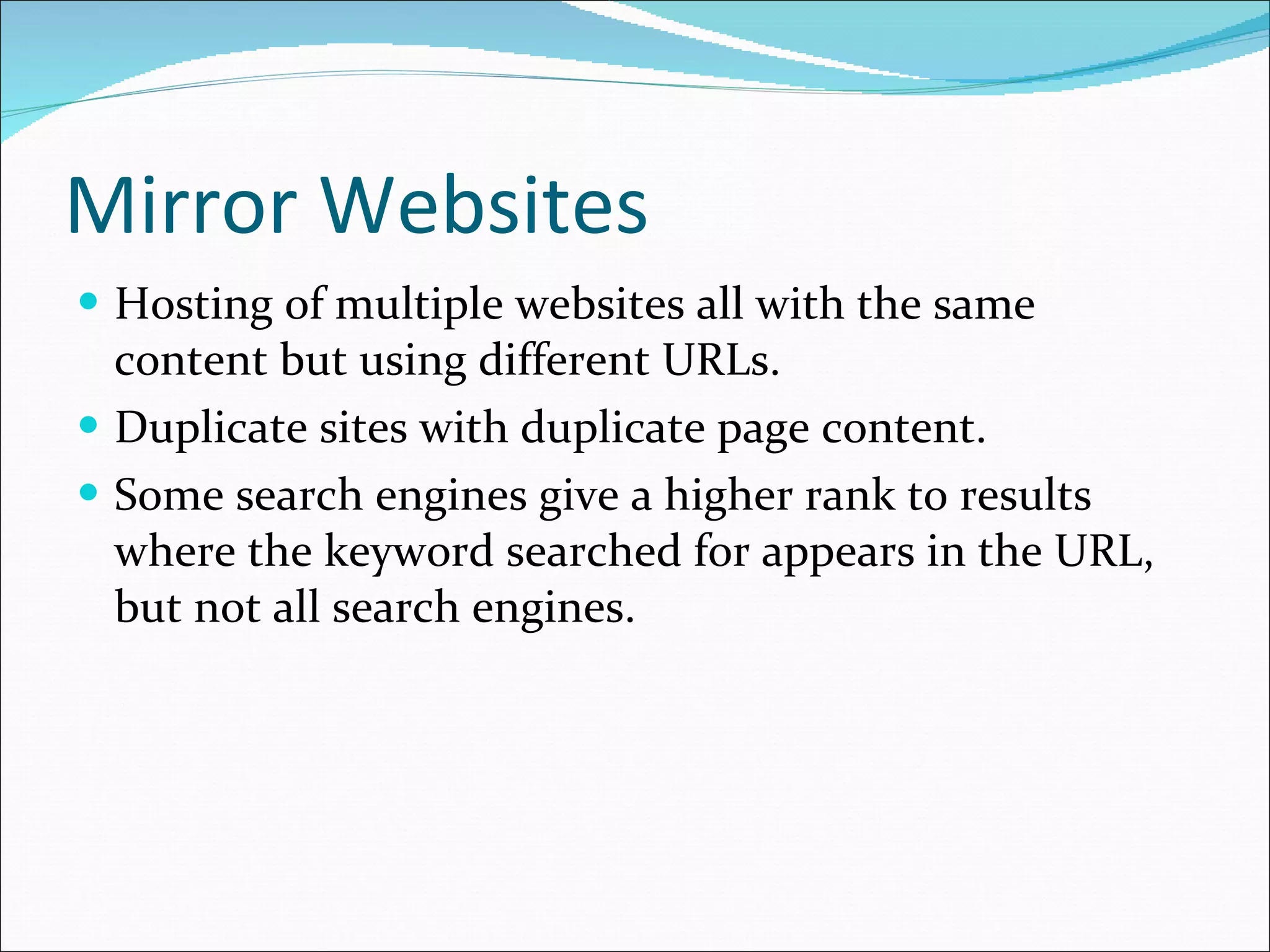 Mirror Websites Hosting of multiple websites all with the same content but using different URLs.  Duplicate sites with duplicate page content. Some search engines give a higher rank to results where the keyword searched for appears in the URL, but not all search engines. 
