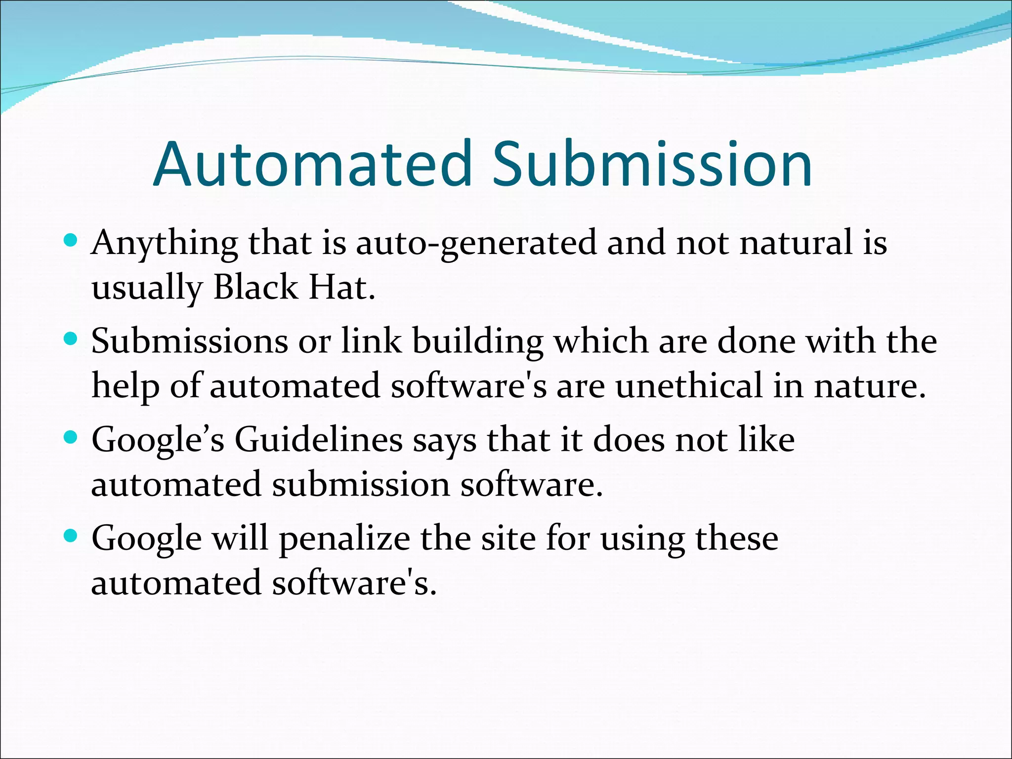Automated Submission Anything that is auto-generated and not natural is usually Black Hat.  Submissions or link building which are done with the help of automated software's are unethical in nature. Google’s Guidelines says that it does not like automated submission software. Google will penalize the site for using these automated software's. 