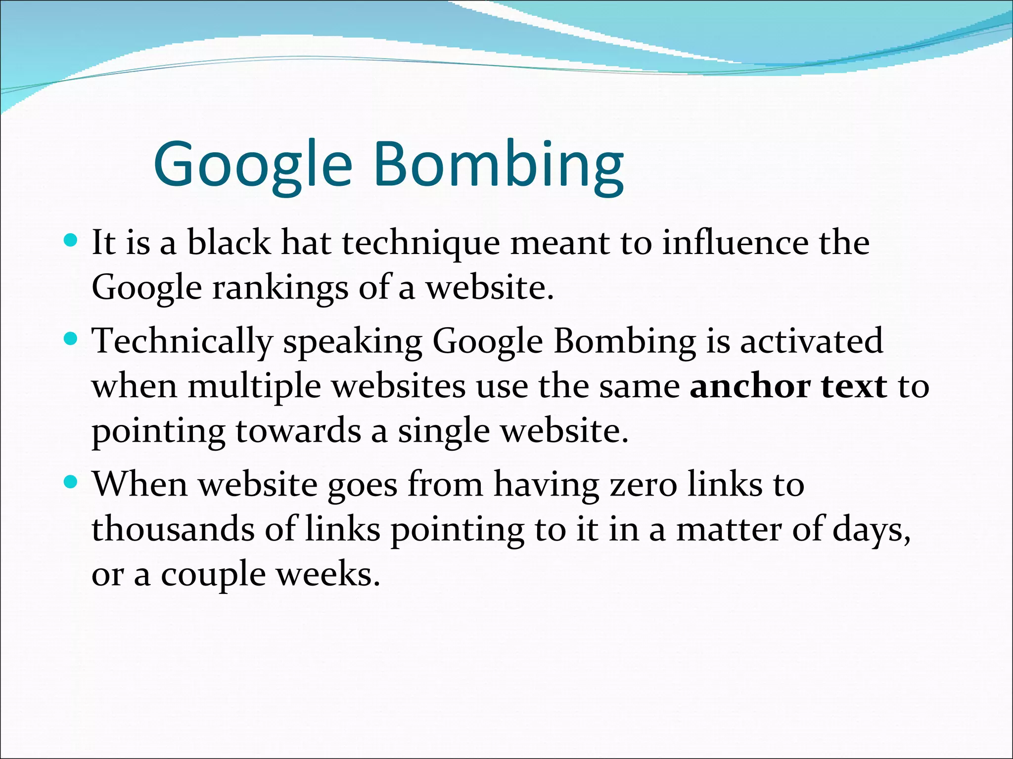 Google Bombing It is a black hat technique meant to influence the Google rankings of a website. Technically speaking Google Bombing is activated when multiple websites use the same  anchor text  to pointing towards a single website.  When website goes from having zero links to thousands of links pointing to it in a matter of days, or a couple weeks. 