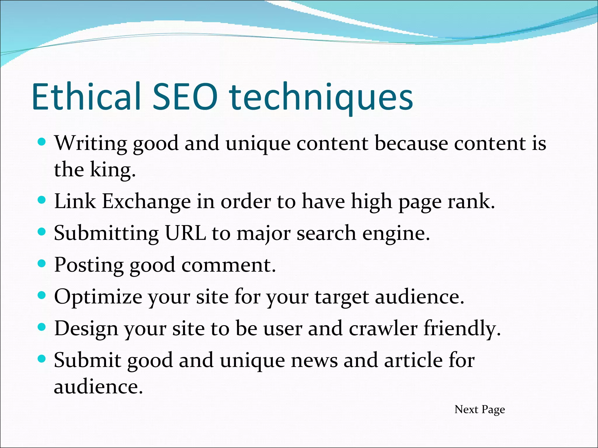 Ethical SEO techniques Writing good and unique content because content is the king. Link Exchange in order to have high page rank. Submitting URL to major search engine. Posting good comment. Optimize your site for your target audience. Design your site to be user and crawler friendly. Submit good and unique news and article for audience.  Next Page 