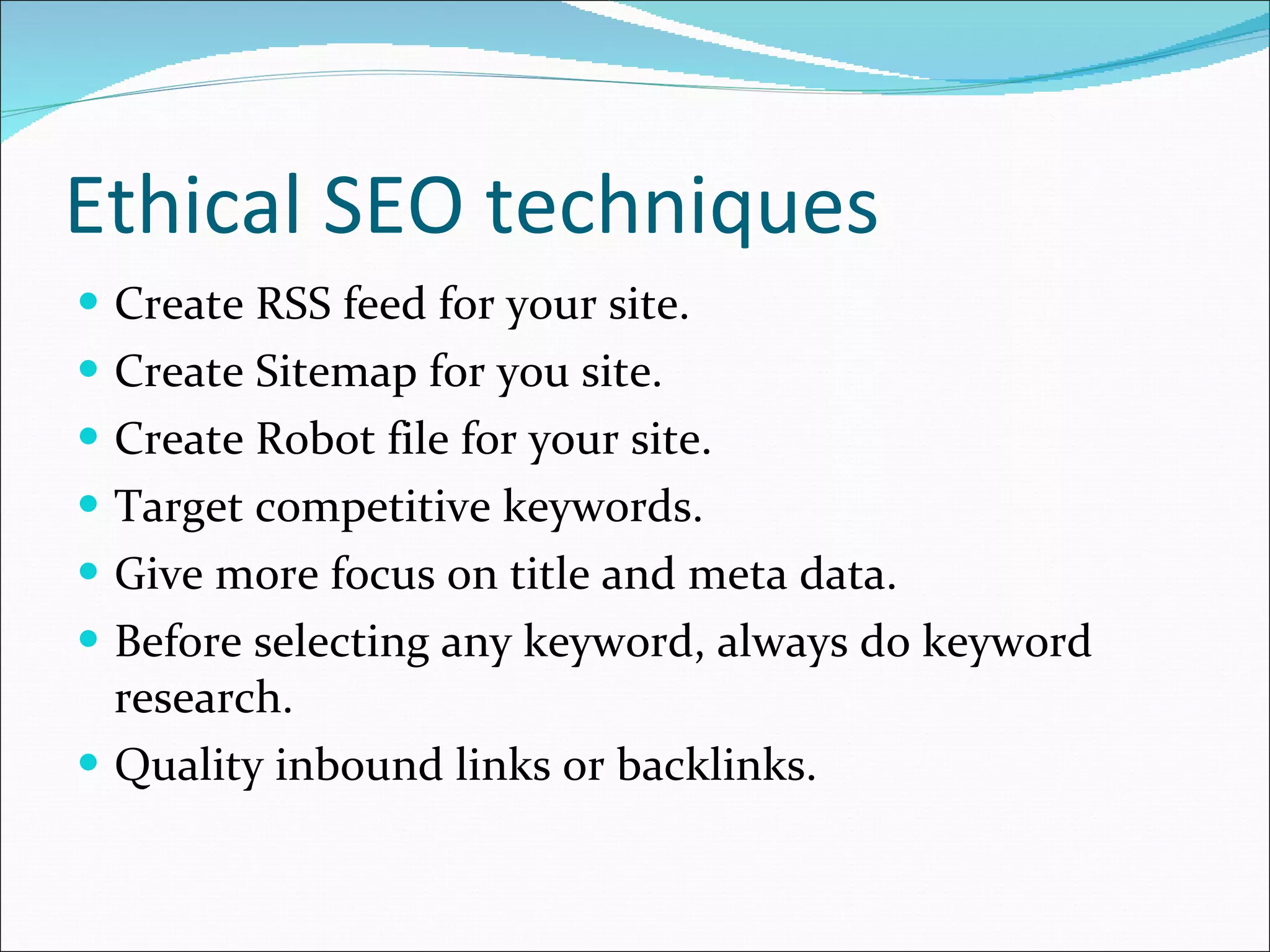 Ethical SEO techniques Create RSS feed for your site. Create Sitemap for you site. Create Robot file for your site. Target competitive keywords. Give more focus on title and meta data. Before selecting any keyword, always do keyword research. Quality inbound links or backlinks. 