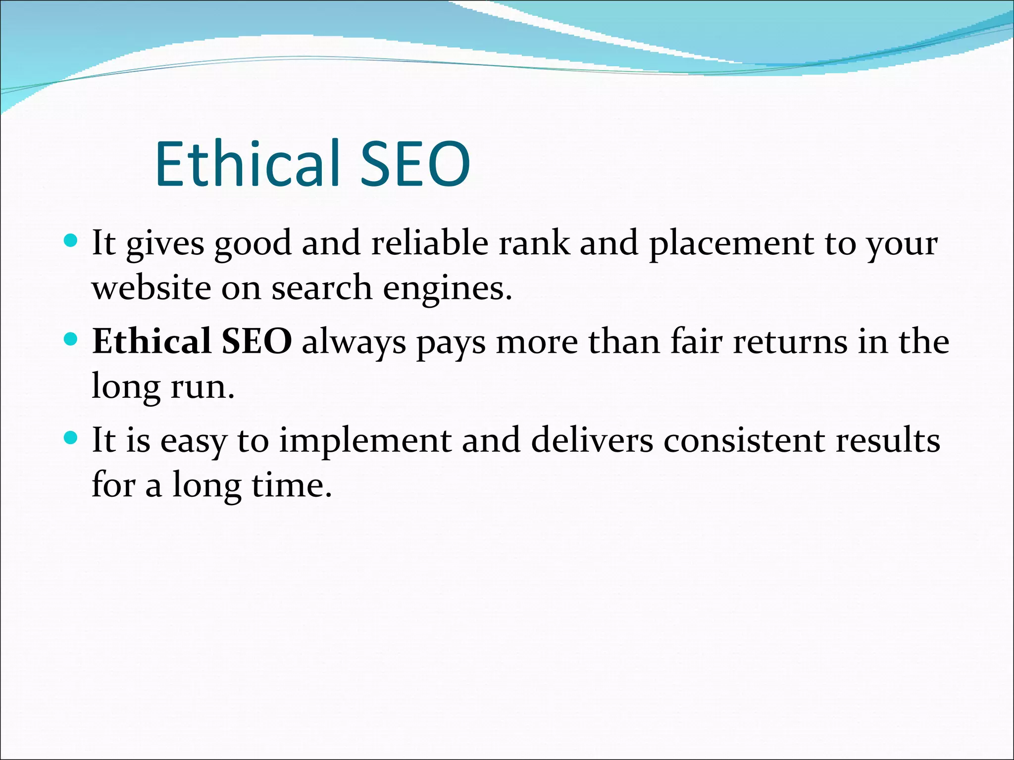 Ethical SEO It gives good and reliable rank and placement to your website on search engines. Ethical SEO  always pays more than fair returns in the long run. It is easy to implement and delivers consistent results for a long time. 