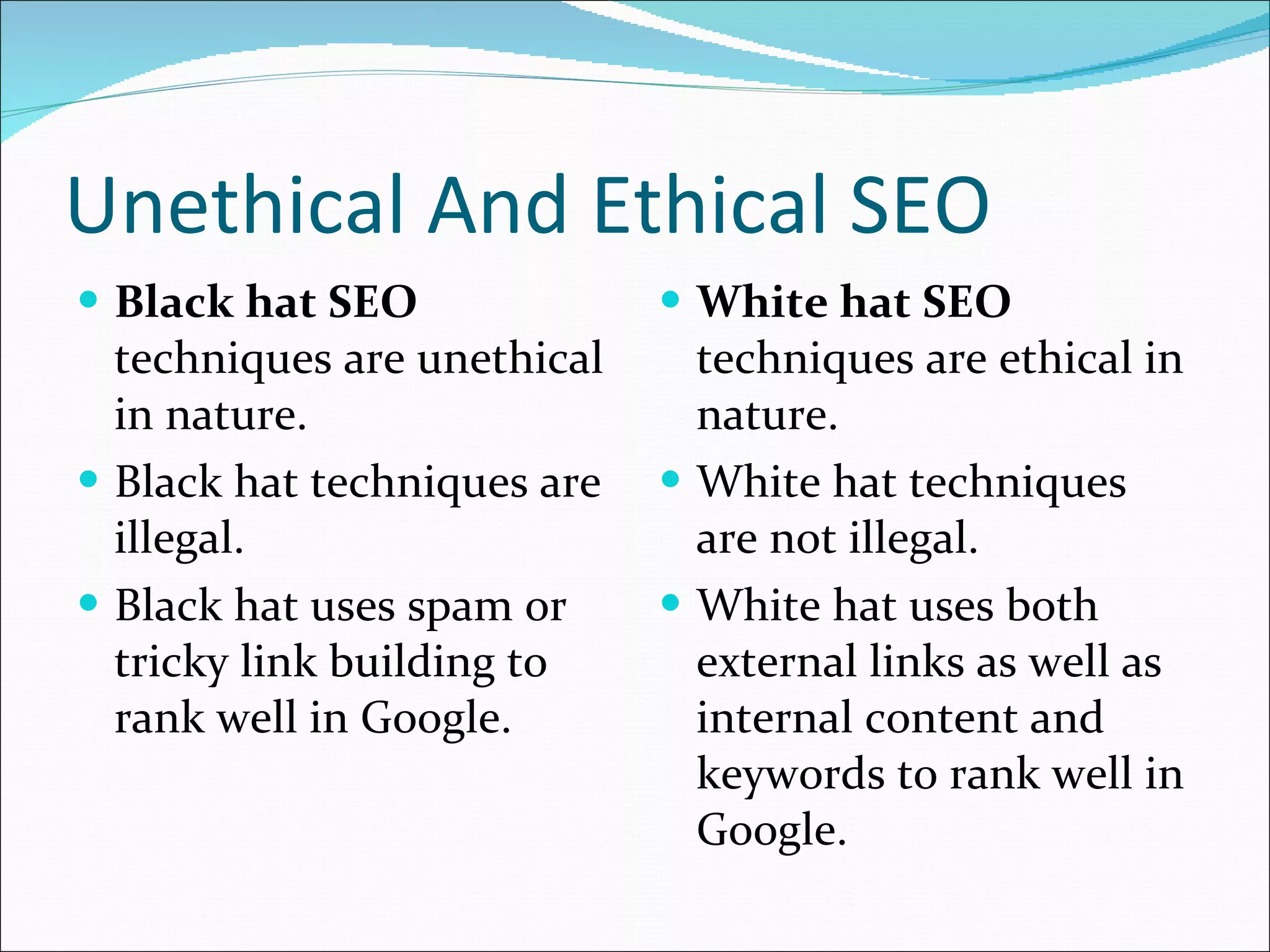 Unethical And Ethical SEO Black hat SEO  techniques are unethical in nature. Black hat techniques are illegal.  Black hat uses spam or tricky link building to rank well in Google. White hat SEO  techniques are ethical in nature. White hat techniques are not illegal. White hat uses both external links as well as internal content and keywords to rank well in Google.  