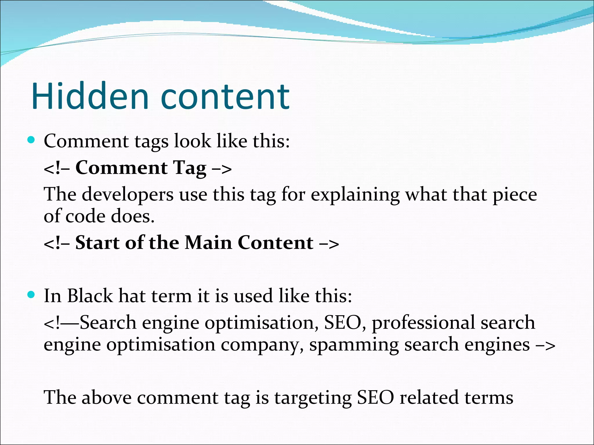 Hidden content Comment tags look like this: <!– Comment Tag –> The developers use this tag for explaining what that piece of code does. <!– Start of the Main Content –> In Black hat term it is used like this: <!—Search engine optimisation, SEO, professional search engine optimisation company, spamming search engines –> The above comment tag is targeting SEO related terms 