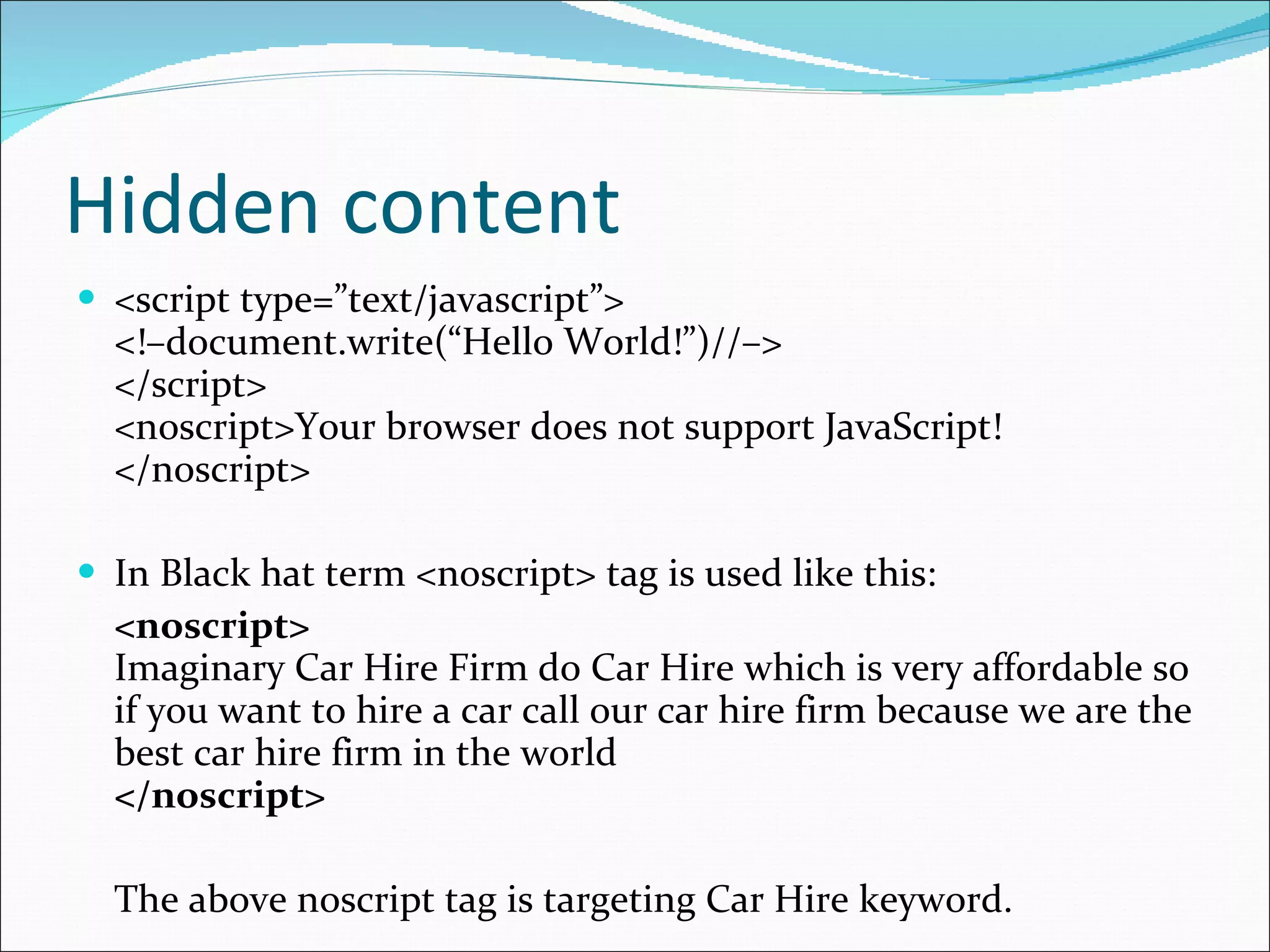 Hidden content <script type=”text/javascript”> <!–document.write(“Hello World!”)//–> </script> <noscript>Your browser does not support JavaScript!</noscript> In Black hat term <noscript> tag is used like this: <noscript> Imaginary Car Hire Firm do Car Hire which is very affordable so if you want to hire a car call our car hire firm because we are the best car hire firm in the world </noscript> The above noscript tag is targeting Car Hire keyword. 