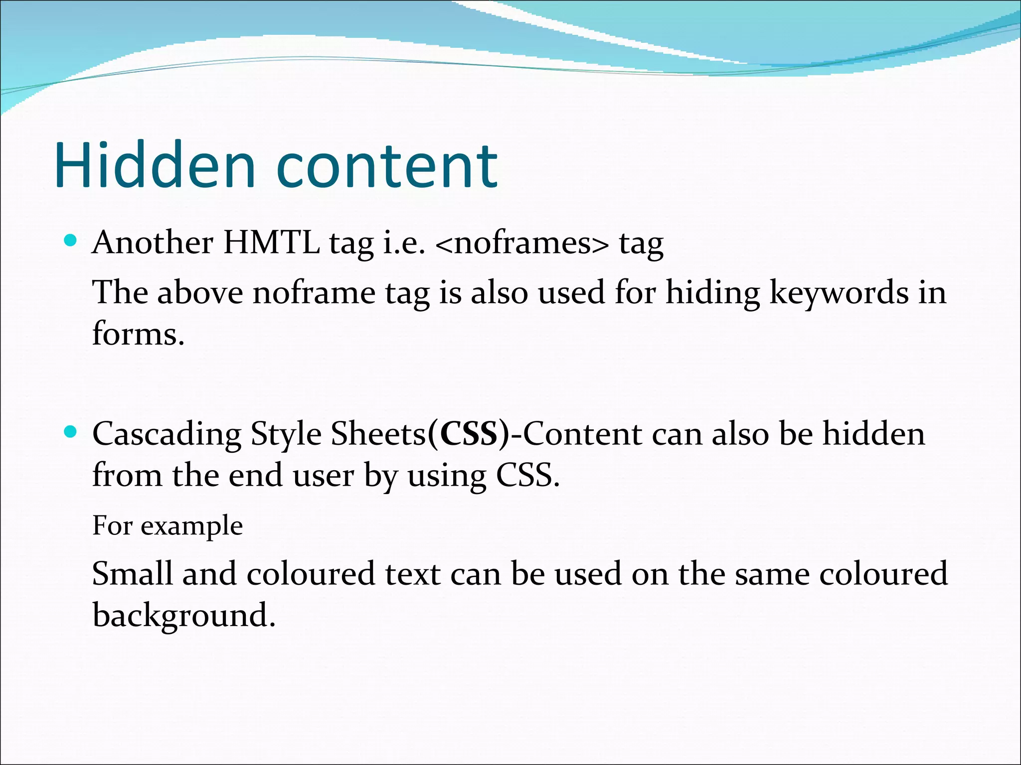 Hidden content Another HMTL tag i.e. <noframes> tag  The above noframe tag is also used for hiding keywords in forms. Cascading Style Sheets (CSS)- Content can also be hidden from the end user by using CSS. For example Small and coloured text can be used on the same coloured background. 