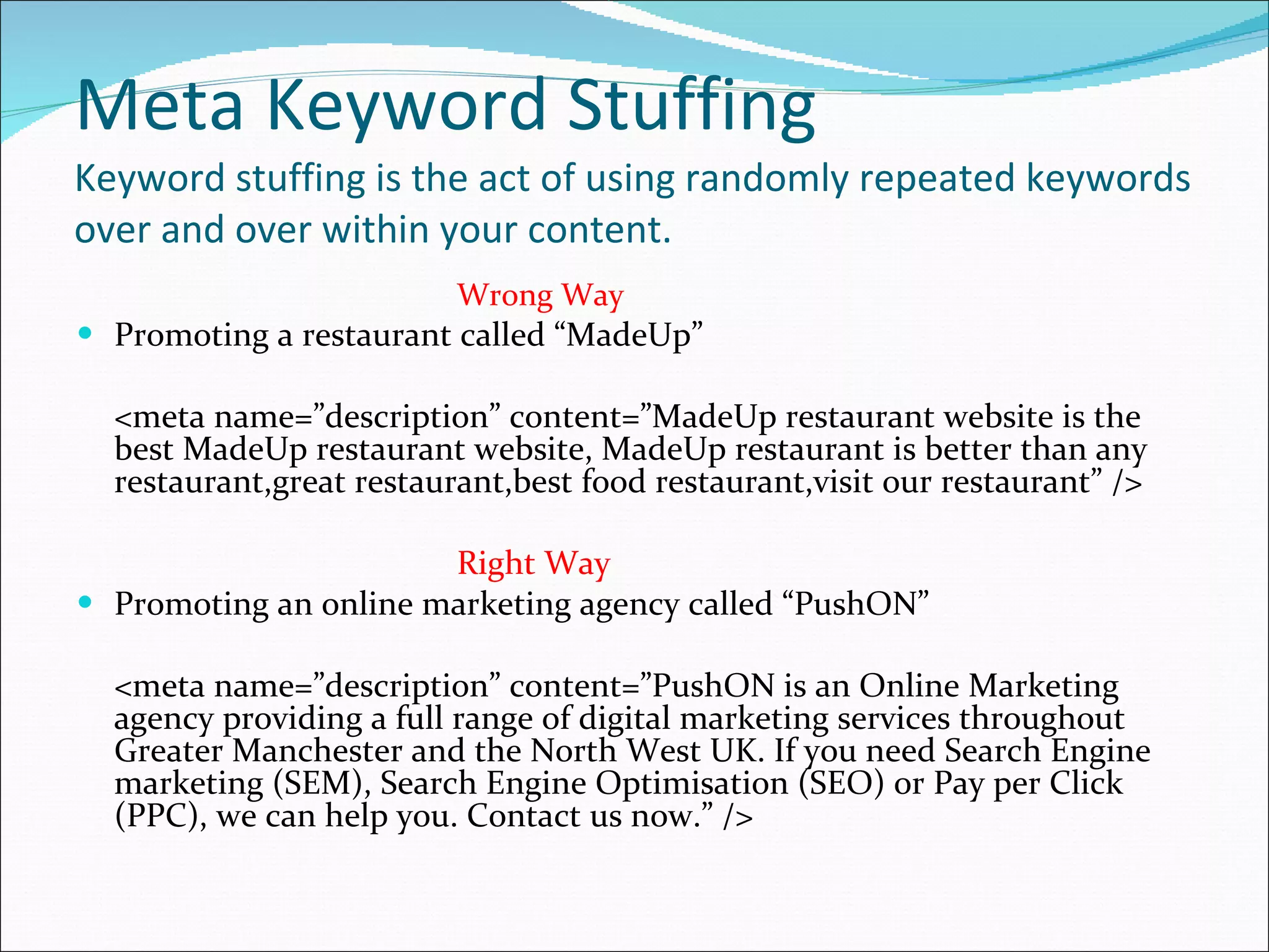 Meta Keyword Stuffing Keyword stuffing is the act of using randomly repeated keywords over and over within your content. Wrong Way Promoting a restaurant called “MadeUp” <meta name=”description” content=”MadeUp restaurant website is the best MadeUp restaurant website, MadeUp restaurant is better than any restaurant,great restaurant,best food restaurant,visit our restaurant” /> Right Way Promoting an online marketing agency called “PushON” <meta name=”description” content=”PushON is an Online Marketing agency providing a full range of digital marketing services throughout Greater Manchester and the North West UK. If you need Search Engine marketing (SEM), Search Engine Optimisation (SEO) or Pay per Click (PPC), we can help you. Contact us now.” /> 
