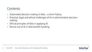 Contents
• Automated decision-making in Kela – a short history
• Practical, legal and ethical challenges of AI in administrative decision-
making
• Ethical principles of Kela in applying AI
• Ethical use of AI in Kela benefit handling
10.12.2019 Riku Sarlin | Ethical use of AI in Kela benefit handling2
 
