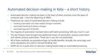 Automated decision-making in Kela – a short history
• Automated decision-making has been in the heart of Kela’s activities since the dawn of
computer age – since the beginning of 1960’s
• Traditional use-cases of automated decision-making include
• handling automated cost-index related changes in benefits
• automated handling of address changes
• automated payment of benefits
• The majority of automation has been done with batch processing. Still very much in use!
• The last 10 years have brought two additional means of automation: process automation
and robotic process automation. These are in use, but not extensively.
• All of these methods use procedural logic to handle benefits. Actually, the same logic and
same calculations are used in manual handling, too!
• GDPR Act 22 is quite strict on decision-making based solely on automated processing
10.12.2019 Riku Sarlin | Ethical use of AI in Kela benefit handling3
 