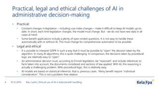 Practical, legal and ethical challenges of AI in
administrative decision-making
• Practical:
• Constant changes in legislation – including cost index changes – make it difficult to keep AI models up-to-
date. In short, each time legislation changes, the model must change. But - we do not have new data in all
cases at hand.
• Some benefit applications include a plenty of open-ended questions. It is not easy to handle these
automatically with or without AI. This must change for comprehensive automation to be possible.
• Legal and ethical
• It is possible to interpret GDPR in such a way that it must be possible to “open” the decision taken by the
algorithm. In many AI algorithms, this is quite challenging. In comparison, the decisions taken by procedural
logic are relatively easy to “open”.
• An administrative decision must, according to Finnish legislation, be “reasoned”, and include references to
facts taken into account, the documents considered and sections of law applied. With AI, this reasoning is
actually a challenging problem. With procedural logic, this is relatively easy.
• AI models are based on statistical inference, that is, previous cases . Many benefit require "individual
consideration". This is not a problem-free relation.
10.12.2019 Riku Sarlin | Ethical use of AI in Kela benefit handling4
 