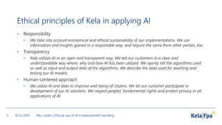 Ethical principles of Kela in applying AI
• Responsibility
• We take into account economical and ethical sustainability of our implementations. We use
information and insights gained in a responsible way, and require the same from other parties, too.
• Transparency
• Kela utilizes AI in an open and transparent way. We tell our customers in a clear and
understandable way where, why and how AI has been utilized. We openly tell the algorithms used
as well as input and output data of the algorithms. We describe the data used for teaching and
testing our AI models.
• Human-centered approach
• We utilize AI and data to improve well-being of citizens. We let our customer participate in
development of our AI solutions. We respect peoples’ fundamental rights and protect privacy in all
applications of AI.
10.12.2019 Riku Sarlin | Ethical use of AI in Kela benefit handling5
 