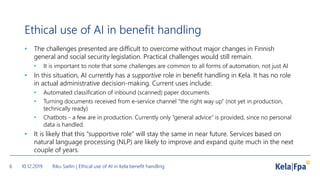 Ethical use of AI in benefit handling
• The challenges presented are difficult to overcome without major changes in Finnish
general and social security legislation. Practical challenges would still remain.
• It is important to note that some challenges are common to all forms of automation, not just AI
• In this situation, AI currently has a supportive role in benefit handling in Kela. It has no role
in actual administrative decision-making. Current uses include:
• Automated classification of inbound (scanned) paper documents
• Turning documents received from e-service channel “the right way up” (not yet in production,
technically ready)
• Chatbots - a few are in production. Currently only “general advice” is provided, since no personal
data is handled.
• It is likely that this “supportive role” will stay the same in near future. Services based on
natural language processing (NLP) are likely to improve and expand quite much in the next
couple of years.
10.12.2019 Riku Sarlin | Ethical use of AI in Kela benefit handling6
 