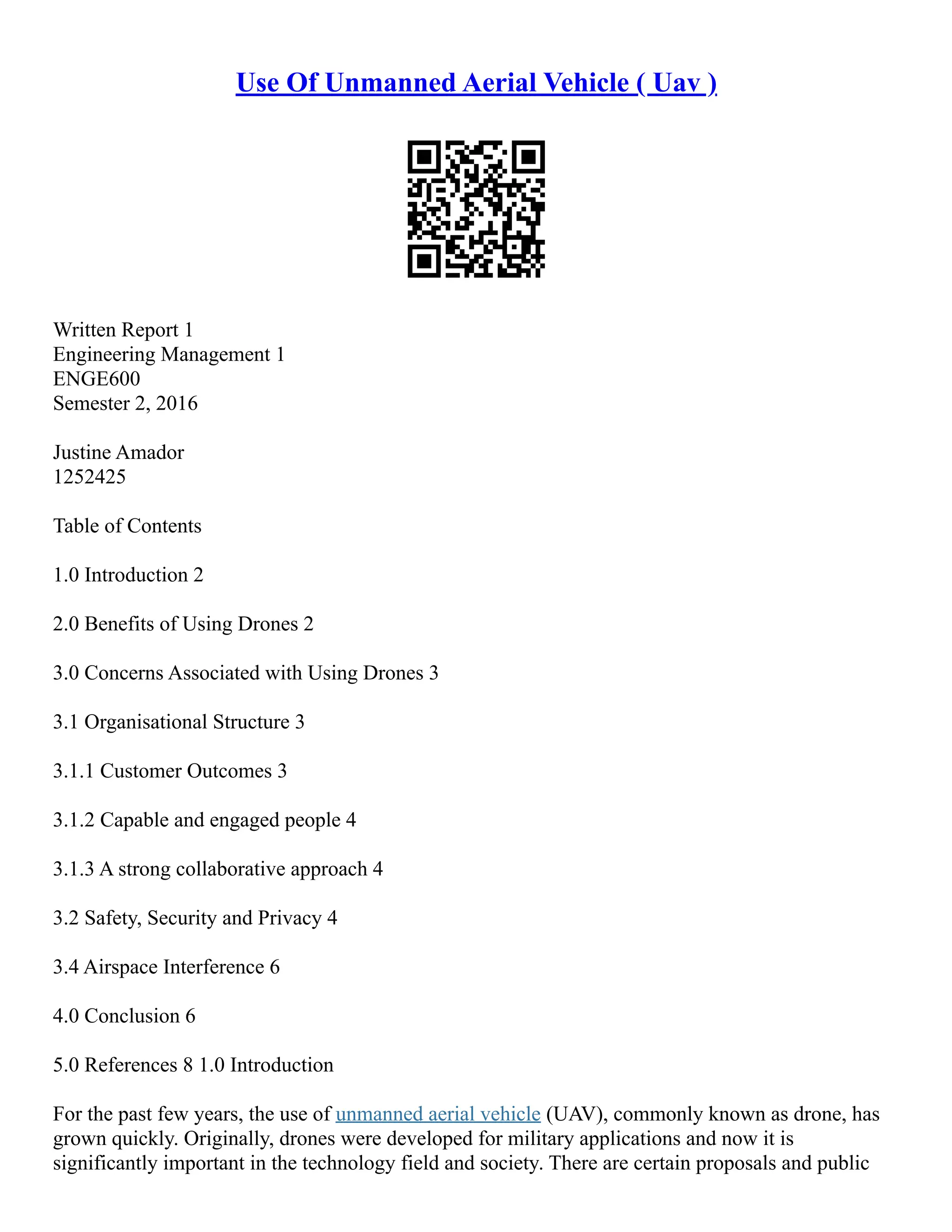 Use Of Unmanned Aerial Vehicle ( Uav )
Written Report 1
Engineering Management 1
ENGE600
Semester 2, 2016
Justine Amador
1252425
Table of Contents
1.0 Introduction 2
2.0 Benefits of Using Drones 2
3.0 Concerns Associated with Using Drones 3
3.1 Organisational Structure 3
3.1.1 Customer Outcomes 3
3.1.2 Capable and engaged people 4
3.1.3 A strong collaborative approach 4
3.2 Safety, Security and Privacy 4
3.4 Airspace Interference 6
4.0 Conclusion 6
5.0 References 8 1.0 Introduction
For the past few years, the use of unmanned aerial vehicle (UAV), commonly known as drone, has
grown quickly. Originally, drones were developed for military applications and now it is
significantly important in the technology field and society. There are certain proposals and public
 