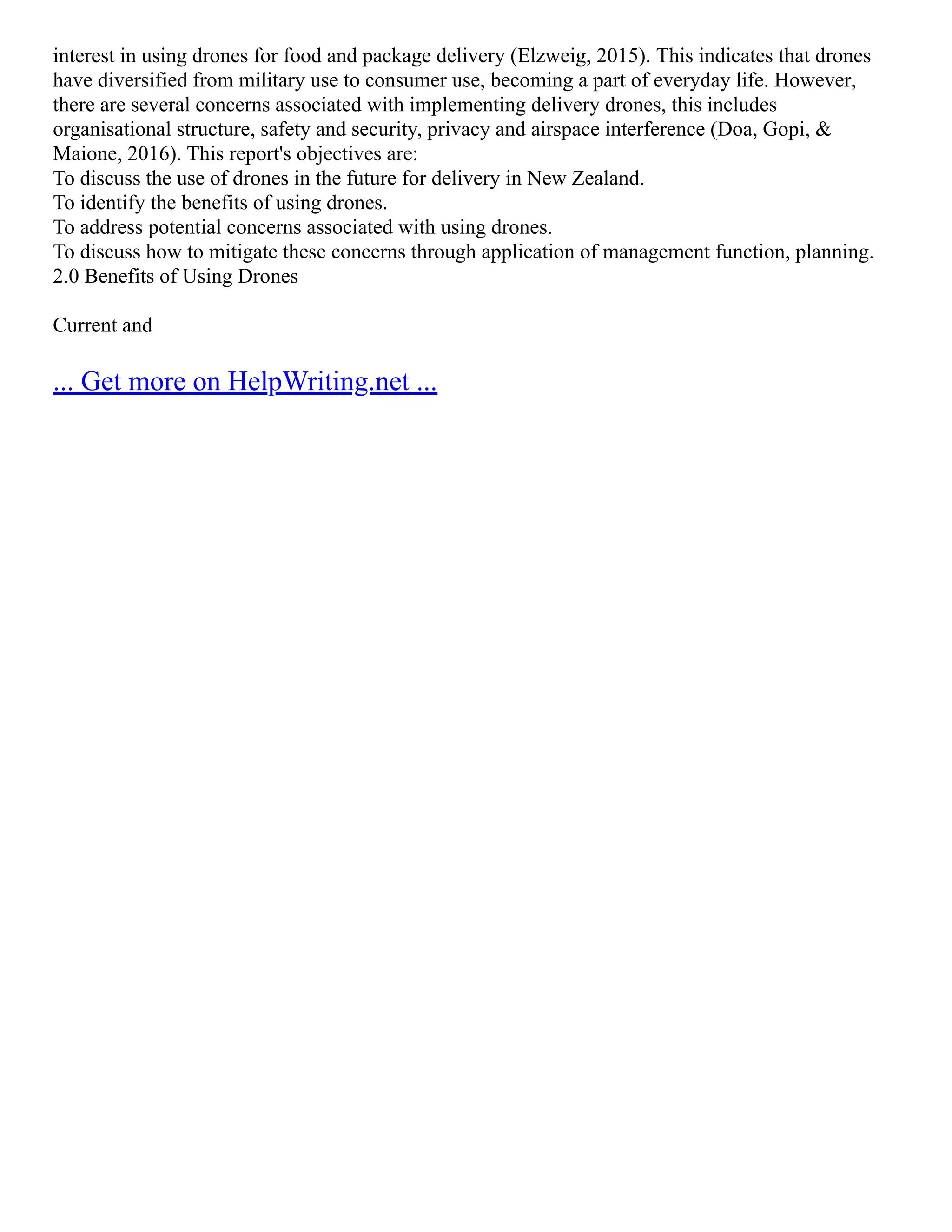 interest in using drones for food and package delivery (Elzweig, 2015). This indicates that drones
have diversified from military use to consumer use, becoming a part of everyday life. However,
there are several concerns associated with implementing delivery drones, this includes
organisational structure, safety and security, privacy and airspace interference (Doa, Gopi, &
Maione, 2016). This report's objectives are:
To discuss the use of drones in the future for delivery in New Zealand.
To identify the benefits of using drones.
To address potential concerns associated with using drones.
To discuss how to mitigate these concerns through application of management function, planning.
2.0 Benefits of Using Drones
Current and
... Get more on HelpWriting.net ...
 