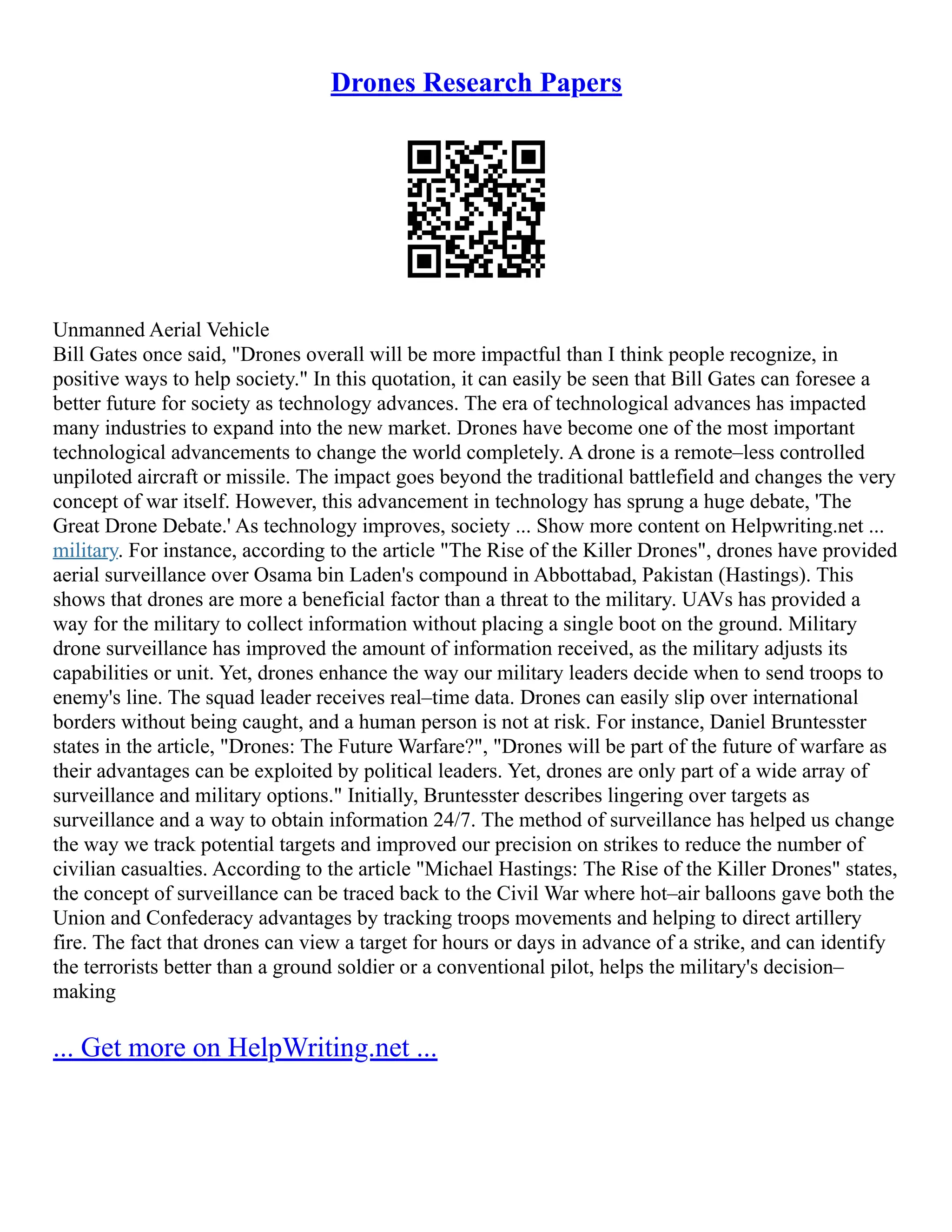 Drones Research Papers
Unmanned Aerial Vehicle
Bill Gates once said, "Drones overall will be more impactful than I think people recognize, in
positive ways to help society." In this quotation, it can easily be seen that Bill Gates can foresee a
better future for society as technology advances. The era of technological advances has impacted
many industries to expand into the new market. Drones have become one of the most important
technological advancements to change the world completely. A drone is a remote–less controlled
unpiloted aircraft or missile. The impact goes beyond the traditional battlefield and changes the very
concept of war itself. However, this advancement in technology has sprung a huge debate, 'The
Great Drone Debate.' As technology improves, society ... Show more content on Helpwriting.net ...
military. For instance, according to the article "The Rise of the Killer Drones", drones have provided
aerial surveillance over Osama bin Laden's compound in Abbottabad, Pakistan (Hastings). This
shows that drones are more a beneficial factor than a threat to the military. UAVs has provided a
way for the military to collect information without placing a single boot on the ground. Military
drone surveillance has improved the amount of information received, as the military adjusts its
capabilities or unit. Yet, drones enhance the way our military leaders decide when to send troops to
enemy's line. The squad leader receives real–time data. Drones can easily slip over international
borders without being caught, and a human person is not at risk. For instance, Daniel Bruntesster
states in the article, "Drones: The Future Warfare?", "Drones will be part of the future of warfare as
their advantages can be exploited by political leaders. Yet, drones are only part of a wide array of
surveillance and military options." Initially, Bruntesster describes lingering over targets as
surveillance and a way to obtain information 24/7. The method of surveillance has helped us change
the way we track potential targets and improved our precision on strikes to reduce the number of
civilian casualties. According to the article "Michael Hastings: The Rise of the Killer Drones" states,
the concept of surveillance can be traced back to the Civil War where hot–air balloons gave both the
Union and Confederacy advantages by tracking troops movements and helping to direct artillery
fire. The fact that drones can view a target for hours or days in advance of a strike, and can identify
the terrorists better than a ground soldier or a conventional pilot, helps the military's decision–
making
... Get more on HelpWriting.net ...
 