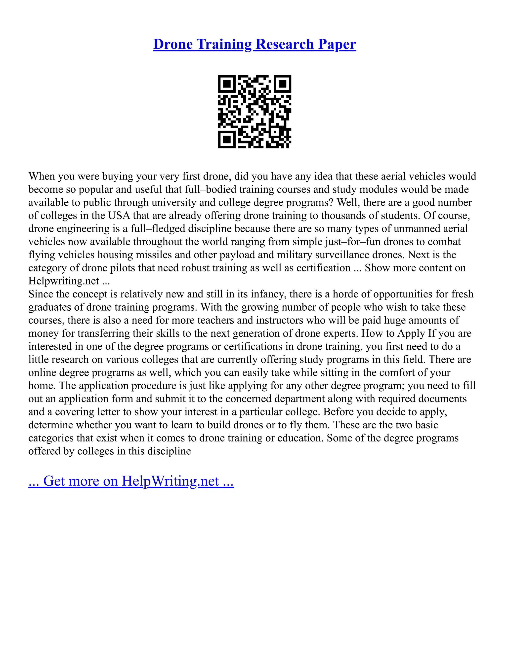 Drone Training Research Paper
When you were buying your very first drone, did you have any idea that these aerial vehicles would
become so popular and useful that full–bodied training courses and study modules would be made
available to public through university and college degree programs? Well, there are a good number
of colleges in the USA that are already offering drone training to thousands of students. Of course,
drone engineering is a full–fledged discipline because there are so many types of unmanned aerial
vehicles now available throughout the world ranging from simple just–for–fun drones to combat
flying vehicles housing missiles and other payload and military surveillance drones. Next is the
category of drone pilots that need robust training as well as certification ... Show more content on
Helpwriting.net ...
Since the concept is relatively new and still in its infancy, there is a horde of opportunities for fresh
graduates of drone training programs. With the growing number of people who wish to take these
courses, there is also a need for more teachers and instructors who will be paid huge amounts of
money for transferring their skills to the next generation of drone experts. How to Apply If you are
interested in one of the degree programs or certifications in drone training, you first need to do a
little research on various colleges that are currently offering study programs in this field. There are
online degree programs as well, which you can easily take while sitting in the comfort of your
home. The application procedure is just like applying for any other degree program; you need to fill
out an application form and submit it to the concerned department along with required documents
and a covering letter to show your interest in a particular college. Before you decide to apply,
determine whether you want to learn to build drones or to fly them. These are the two basic
categories that exist when it comes to drone training or education. Some of the degree programs
offered by colleges in this discipline
... Get more on HelpWriting.net ...
 