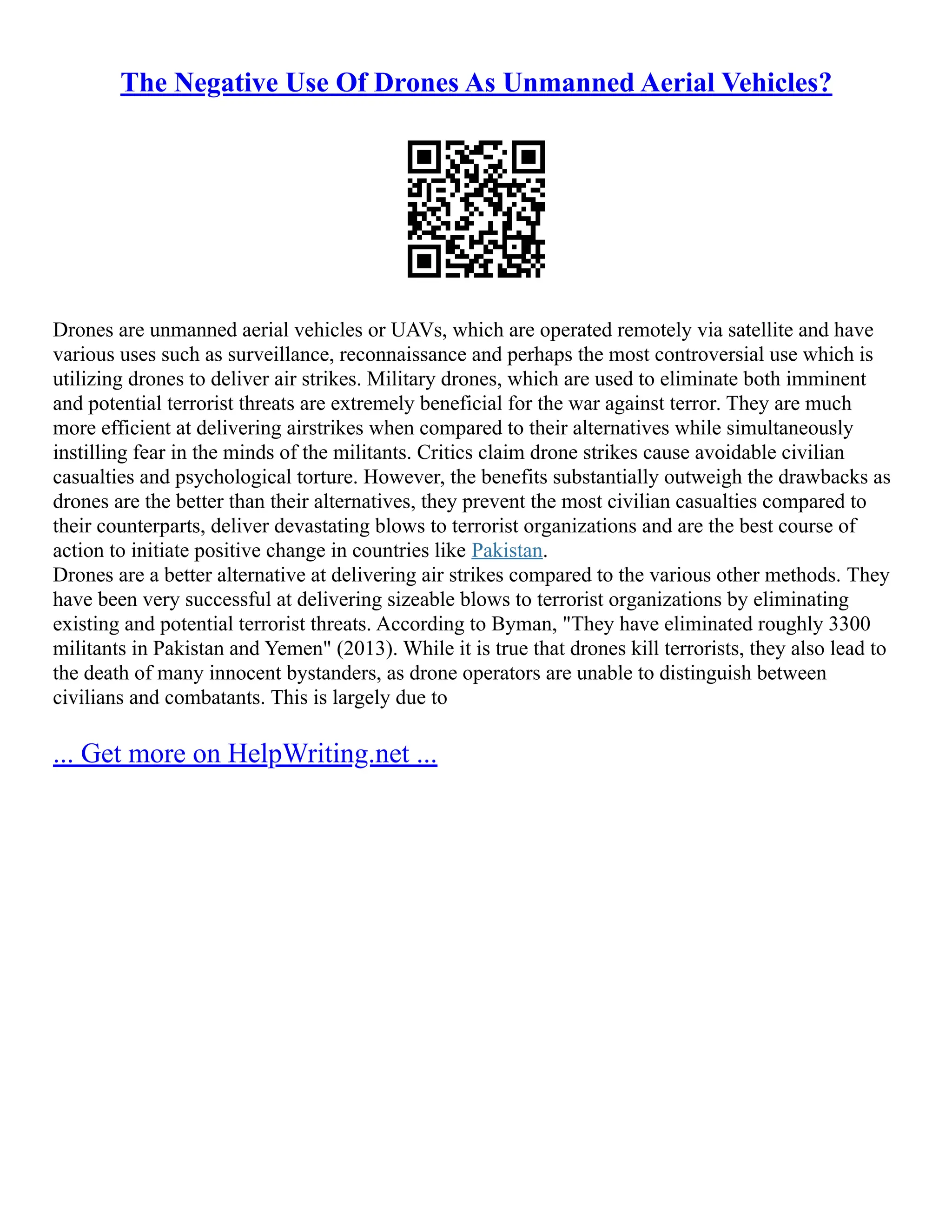 The Negative Use Of Drones As Unmanned Aerial Vehicles?
Drones are unmanned aerial vehicles or UAVs, which are operated remotely via satellite and have
various uses such as surveillance, reconnaissance and perhaps the most controversial use which is
utilizing drones to deliver air strikes. Military drones, which are used to eliminate both imminent
and potential terrorist threats are extremely beneficial for the war against terror. They are much
more efficient at delivering airstrikes when compared to their alternatives while simultaneously
instilling fear in the minds of the militants. Critics claim drone strikes cause avoidable civilian
casualties and psychological torture. However, the benefits substantially outweigh the drawbacks as
drones are the better than their alternatives, they prevent the most civilian casualties compared to
their counterparts, deliver devastating blows to terrorist organizations and are the best course of
action to initiate positive change in countries like Pakistan.
Drones are a better alternative at delivering air strikes compared to the various other methods. They
have been very successful at delivering sizeable blows to terrorist organizations by eliminating
existing and potential terrorist threats. According to Byman, "They have eliminated roughly 3300
militants in Pakistan and Yemen" (2013). While it is true that drones kill terrorists, they also lead to
the death of many innocent bystanders, as drone operators are unable to distinguish between
civilians and combatants. This is largely due to
... Get more on HelpWriting.net ...
 