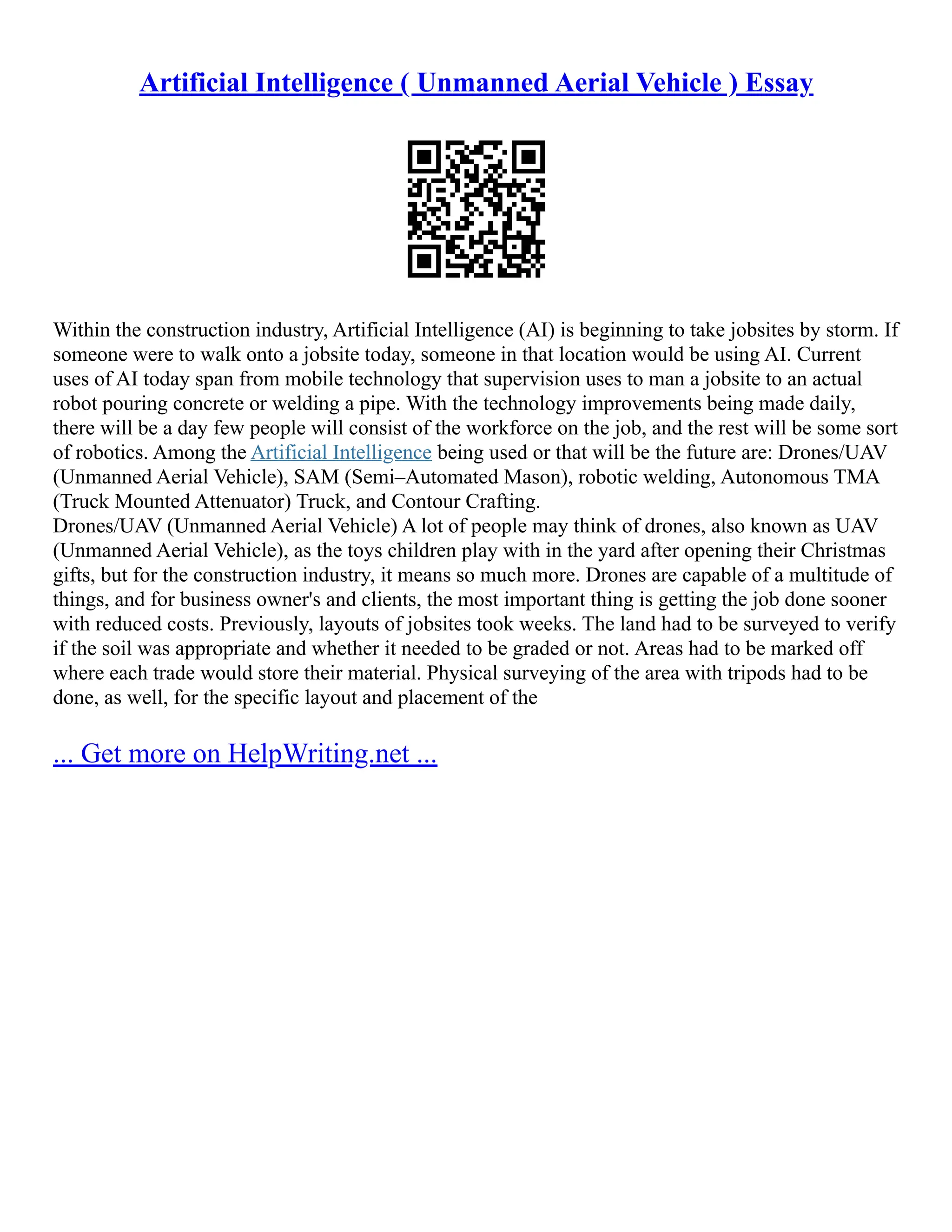 Artificial Intelligence ( Unmanned Aerial Vehicle ) Essay
Within the construction industry, Artificial Intelligence (AI) is beginning to take jobsites by storm. If
someone were to walk onto a jobsite today, someone in that location would be using AI. Current
uses of AI today span from mobile technology that supervision uses to man a jobsite to an actual
robot pouring concrete or welding a pipe. With the technology improvements being made daily,
there will be a day few people will consist of the workforce on the job, and the rest will be some sort
of robotics. Among the Artificial Intelligence being used or that will be the future are: Drones/UAV
(Unmanned Aerial Vehicle), SAM (Semi–Automated Mason), robotic welding, Autonomous TMA
(Truck Mounted Attenuator) Truck, and Contour Crafting.
Drones/UAV (Unmanned Aerial Vehicle) A lot of people may think of drones, also known as UAV
(Unmanned Aerial Vehicle), as the toys children play with in the yard after opening their Christmas
gifts, but for the construction industry, it means so much more. Drones are capable of a multitude of
things, and for business owner's and clients, the most important thing is getting the job done sooner
with reduced costs. Previously, layouts of jobsites took weeks. The land had to be surveyed to verify
if the soil was appropriate and whether it needed to be graded or not. Areas had to be marked off
where each trade would store their material. Physical surveying of the area with tripods had to be
done, as well, for the specific layout and placement of the
... Get more on HelpWriting.net ...
 