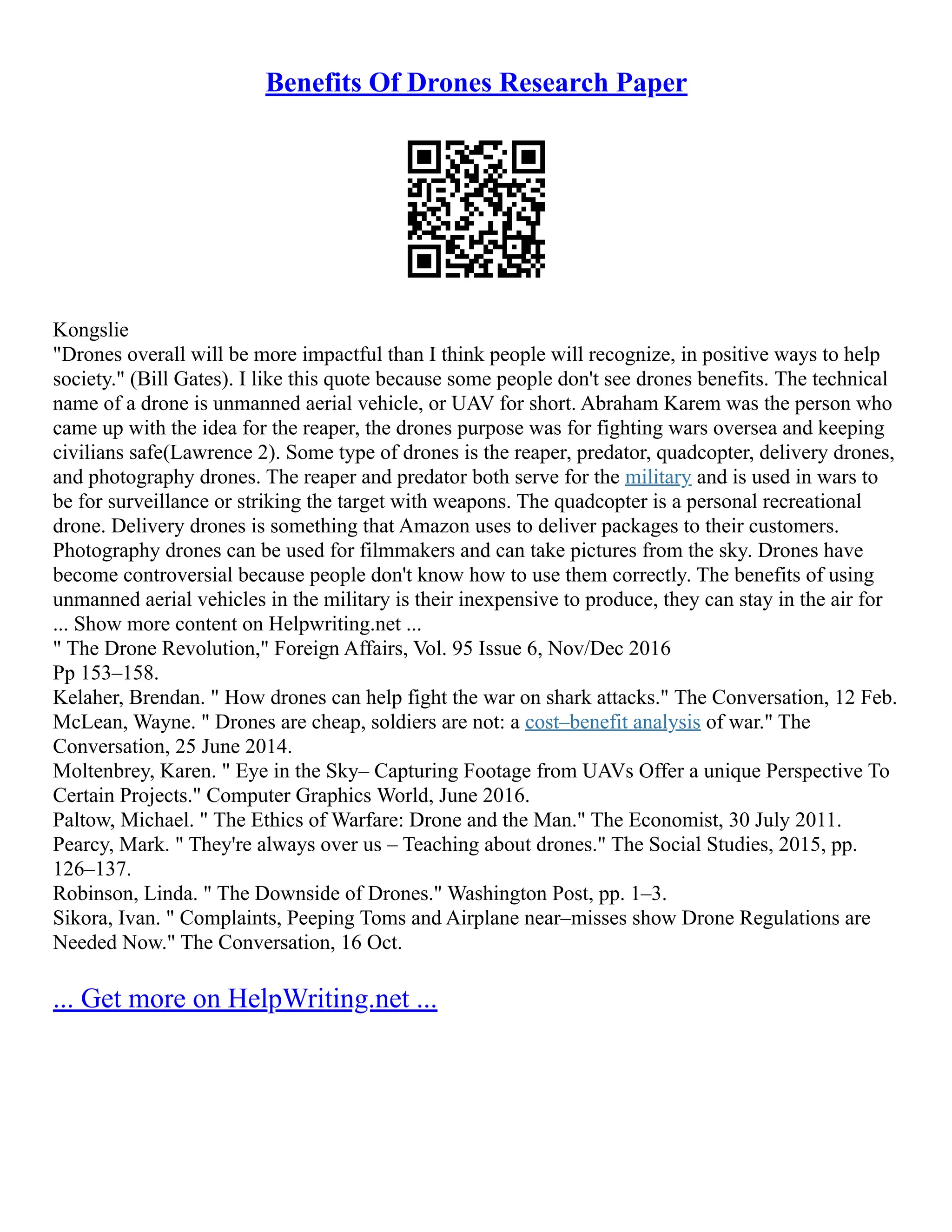 Benefits Of Drones Research Paper
Kongslie
"Drones overall will be more impactful than I think people will recognize, in positive ways to help
society." (Bill Gates). I like this quote because some people don't see drones benefits. The technical
name of a drone is unmanned aerial vehicle, or UAV for short. Abraham Karem was the person who
came up with the idea for the reaper, the drones purpose was for fighting wars oversea and keeping
civilians safe(Lawrence 2). Some type of drones is the reaper, predator, quadcopter, delivery drones,
and photography drones. The reaper and predator both serve for the military and is used in wars to
be for surveillance or striking the target with weapons. The quadcopter is a personal recreational
drone. Delivery drones is something that Amazon uses to deliver packages to their customers.
Photography drones can be used for filmmakers and can take pictures from the sky. Drones have
become controversial because people don't know how to use them correctly. The benefits of using
unmanned aerial vehicles in the military is their inexpensive to produce, they can stay in the air for
... Show more content on Helpwriting.net ...
" The Drone Revolution," Foreign Affairs, Vol. 95 Issue 6, Nov/Dec 2016
Pp 153–158.
Kelaher, Brendan. " How drones can help fight the war on shark attacks." The Conversation, 12 Feb.
McLean, Wayne. " Drones are cheap, soldiers are not: a cost–benefit analysis of war." The
Conversation, 25 June 2014.
Moltenbrey, Karen. " Eye in the Sky– Capturing Footage from UAVs Offer a unique Perspective To
Certain Projects." Computer Graphics World, June 2016.
Paltow, Michael. " The Ethics of Warfare: Drone and the Man." The Economist, 30 July 2011.
Pearcy, Mark. " They're always over us – Teaching about drones." The Social Studies, 2015, pp.
126–137.
Robinson, Linda. " The Downside of Drones." Washington Post, pp. 1–3.
Sikora, Ivan. " Complaints, Peeping Toms and Airplane near–misses show Drone Regulations are
Needed Now." The Conversation, 16 Oct.
... Get more on HelpWriting.net ...
 