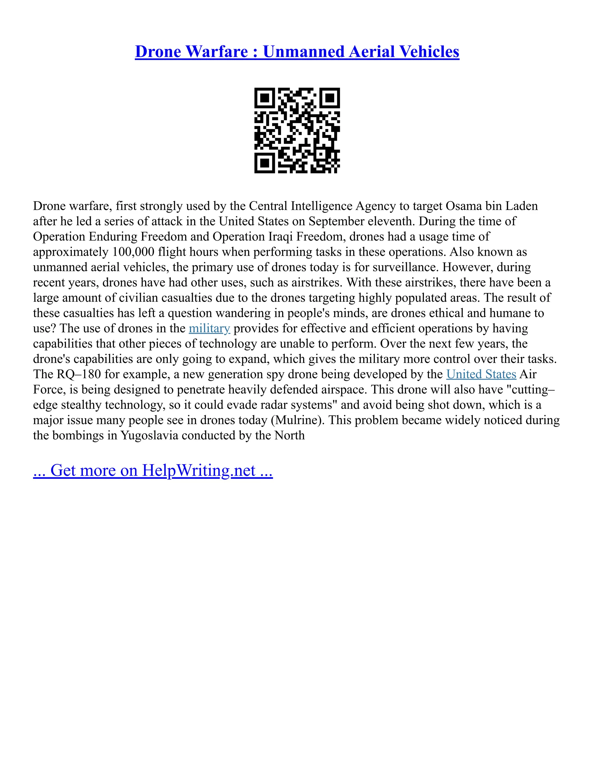 Drone Warfare : Unmanned Aerial Vehicles
Drone warfare, first strongly used by the Central Intelligence Agency to target Osama bin Laden
after he led a series of attack in the United States on September eleventh. During the time of
Operation Enduring Freedom and Operation Iraqi Freedom, drones had a usage time of
approximately 100,000 flight hours when performing tasks in these operations. Also known as
unmanned aerial vehicles, the primary use of drones today is for surveillance. However, during
recent years, drones have had other uses, such as airstrikes. With these airstrikes, there have been a
large amount of civilian casualties due to the drones targeting highly populated areas. The result of
these casualties has left a question wandering in people's minds, are drones ethical and humane to
use? The use of drones in the military provides for effective and efficient operations by having
capabilities that other pieces of technology are unable to perform. Over the next few years, the
drone's capabilities are only going to expand, which gives the military more control over their tasks.
The RQ–180 for example, a new generation spy drone being developed by the United States Air
Force, is being designed to penetrate heavily defended airspace. This drone will also have "cutting–
edge stealthy technology, so it could evade radar systems" and avoid being shot down, which is a
major issue many people see in drones today (Mulrine). This problem became widely noticed during
the bombings in Yugoslavia conducted by the North
... Get more on HelpWriting.net ...
 