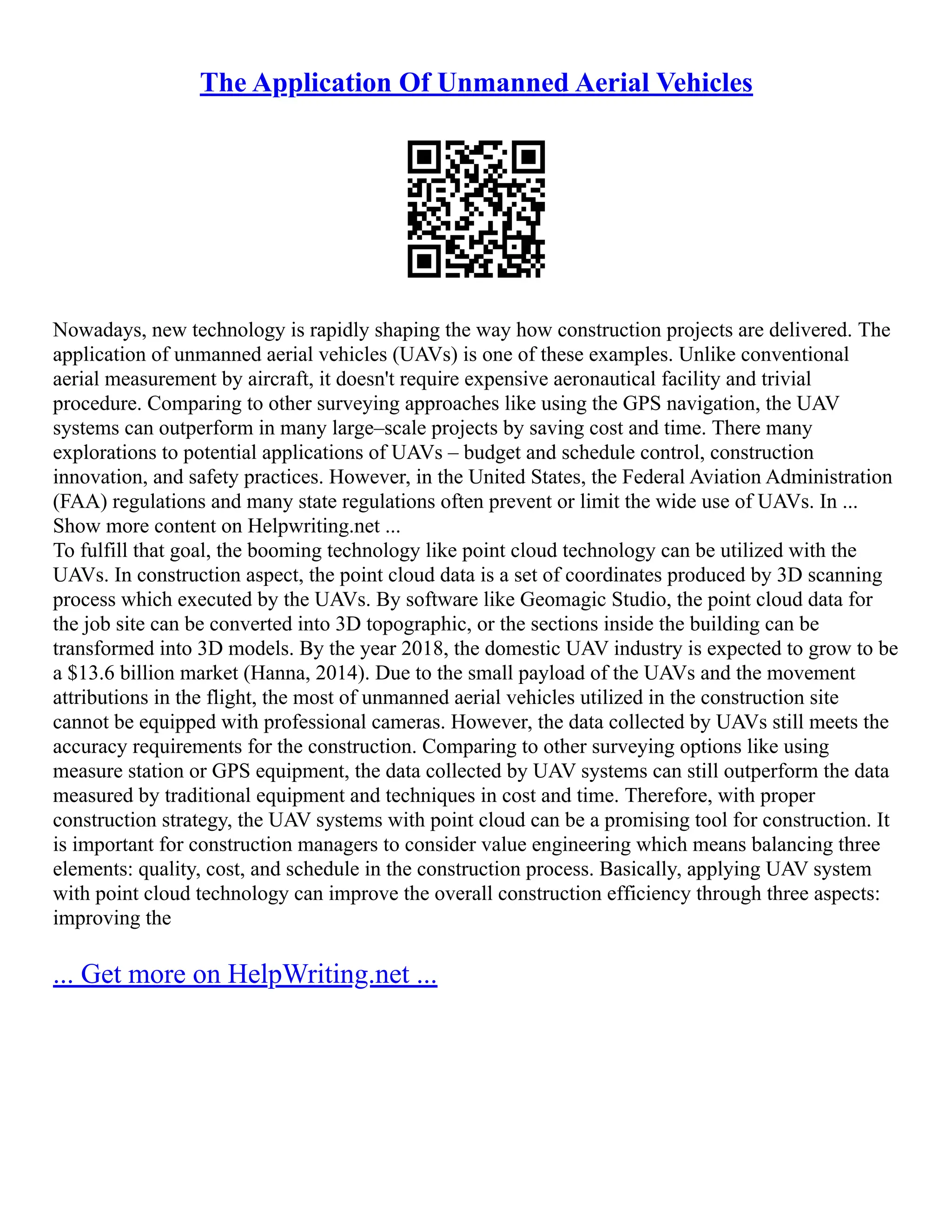 The Application Of Unmanned Aerial Vehicles
Nowadays, new technology is rapidly shaping the way how construction projects are delivered. The
application of unmanned aerial vehicles (UAVs) is one of these examples. Unlike conventional
aerial measurement by aircraft, it doesn't require expensive aeronautical facility and trivial
procedure. Comparing to other surveying approaches like using the GPS navigation, the UAV
systems can outperform in many large–scale projects by saving cost and time. There many
explorations to potential applications of UAVs – budget and schedule control, construction
innovation, and safety practices. However, in the United States, the Federal Aviation Administration
(FAA) regulations and many state regulations often prevent or limit the wide use of UAVs. In ...
Show more content on Helpwriting.net ...
To fulfill that goal, the booming technology like point cloud technology can be utilized with the
UAVs. In construction aspect, the point cloud data is a set of coordinates produced by 3D scanning
process which executed by the UAVs. By software like Geomagic Studio, the point cloud data for
the job site can be converted into 3D topographic, or the sections inside the building can be
transformed into 3D models. By the year 2018, the domestic UAV industry is expected to grow to be
a $13.6 billion market (Hanna, 2014). Due to the small payload of the UAVs and the movement
attributions in the flight, the most of unmanned aerial vehicles utilized in the construction site
cannot be equipped with professional cameras. However, the data collected by UAVs still meets the
accuracy requirements for the construction. Comparing to other surveying options like using
measure station or GPS equipment, the data collected by UAV systems can still outperform the data
measured by traditional equipment and techniques in cost and time. Therefore, with proper
construction strategy, the UAV systems with point cloud can be a promising tool for construction. It
is important for construction managers to consider value engineering which means balancing three
elements: quality, cost, and schedule in the construction process. Basically, applying UAV system
with point cloud technology can improve the overall construction efficiency through three aspects:
improving the
... Get more on HelpWriting.net ...
 