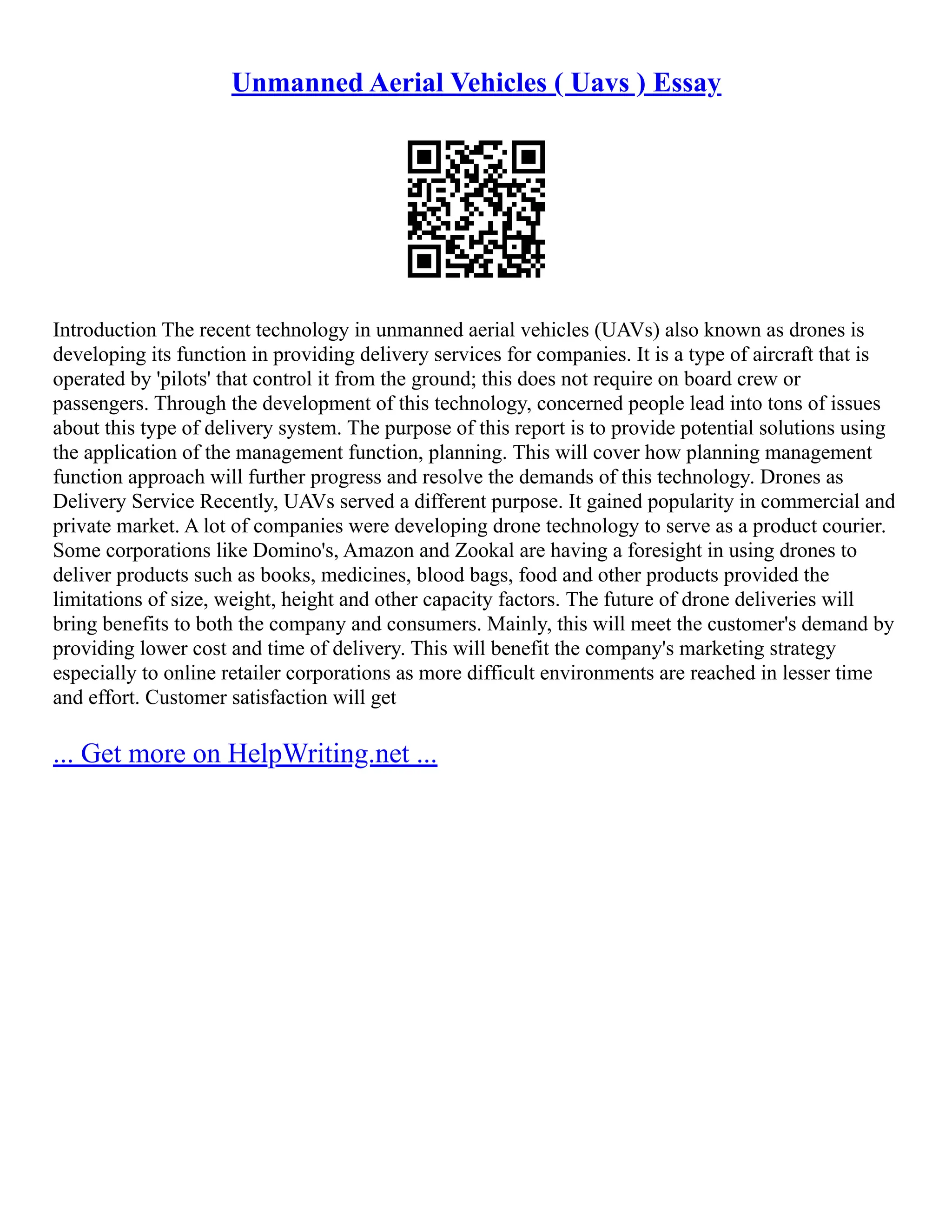 Unmanned Aerial Vehicles ( Uavs ) Essay
Introduction The recent technology in unmanned aerial vehicles (UAVs) also known as drones is
developing its function in providing delivery services for companies. It is a type of aircraft that is
operated by 'pilots' that control it from the ground; this does not require on board crew or
passengers. Through the development of this technology, concerned people lead into tons of issues
about this type of delivery system. The purpose of this report is to provide potential solutions using
the application of the management function, planning. This will cover how planning management
function approach will further progress and resolve the demands of this technology. Drones as
Delivery Service Recently, UAVs served a different purpose. It gained popularity in commercial and
private market. A lot of companies were developing drone technology to serve as a product courier.
Some corporations like Domino's, Amazon and Zookal are having a foresight in using drones to
deliver products such as books, medicines, blood bags, food and other products provided the
limitations of size, weight, height and other capacity factors. The future of drone deliveries will
bring benefits to both the company and consumers. Mainly, this will meet the customer's demand by
providing lower cost and time of delivery. This will benefit the company's marketing strategy
especially to online retailer corporations as more difficult environments are reached in lesser time
and effort. Customer satisfaction will get
... Get more on HelpWriting.net ...
 