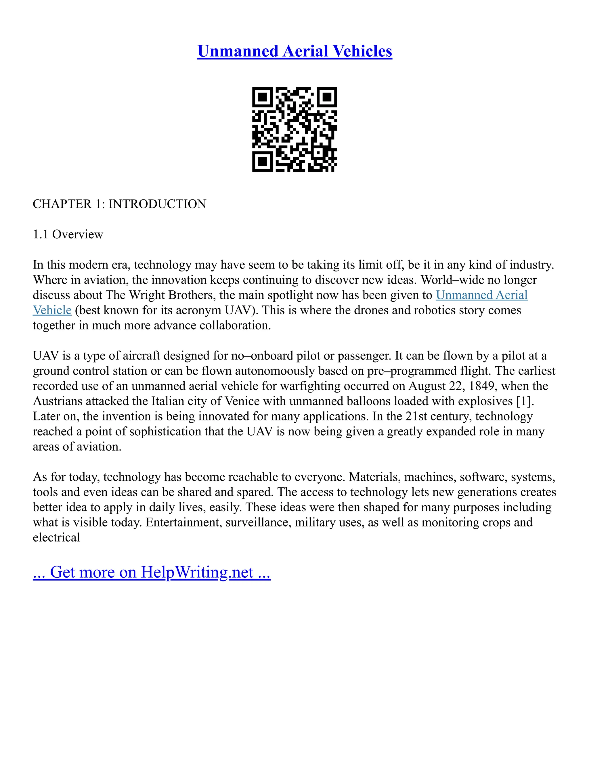 Unmanned Aerial Vehicles
CHAPTER 1: INTRODUCTION
1.1 Overview
In this modern era, technology may have seem to be taking its limit off, be it in any kind of industry.
Where in aviation, the innovation keeps continuing to discover new ideas. World–wide no longer
discuss about The Wright Brothers, the main spotlight now has been given to Unmanned Aerial
Vehicle (best known for its acronym UAV). This is where the drones and robotics story comes
together in much more advance collaboration.
UAV is a type of aircraft designed for no–onboard pilot or passenger. It can be flown by a pilot at a
ground control station or can be flown autonomoously based on pre–programmed flight. The earliest
recorded use of an unmanned aerial vehicle for warfighting occurred on August 22, 1849, when the
Austrians attacked the Italian city of Venice with unmanned balloons loaded with explosives [1].
Later on, the invention is being innovated for many applications. In the 21st century, technology
reached a point of sophistication that the UAV is now being given a greatly expanded role in many
areas of aviation.
As for today, technology has become reachable to everyone. Materials, machines, software, systems,
tools and even ideas can be shared and spared. The access to technology lets new generations creates
better idea to apply in daily lives, easily. These ideas were then shaped for many purposes including
what is visible today. Entertainment, surveillance, military uses, as well as monitoring crops and
electrical
... Get more on HelpWriting.net ...
 