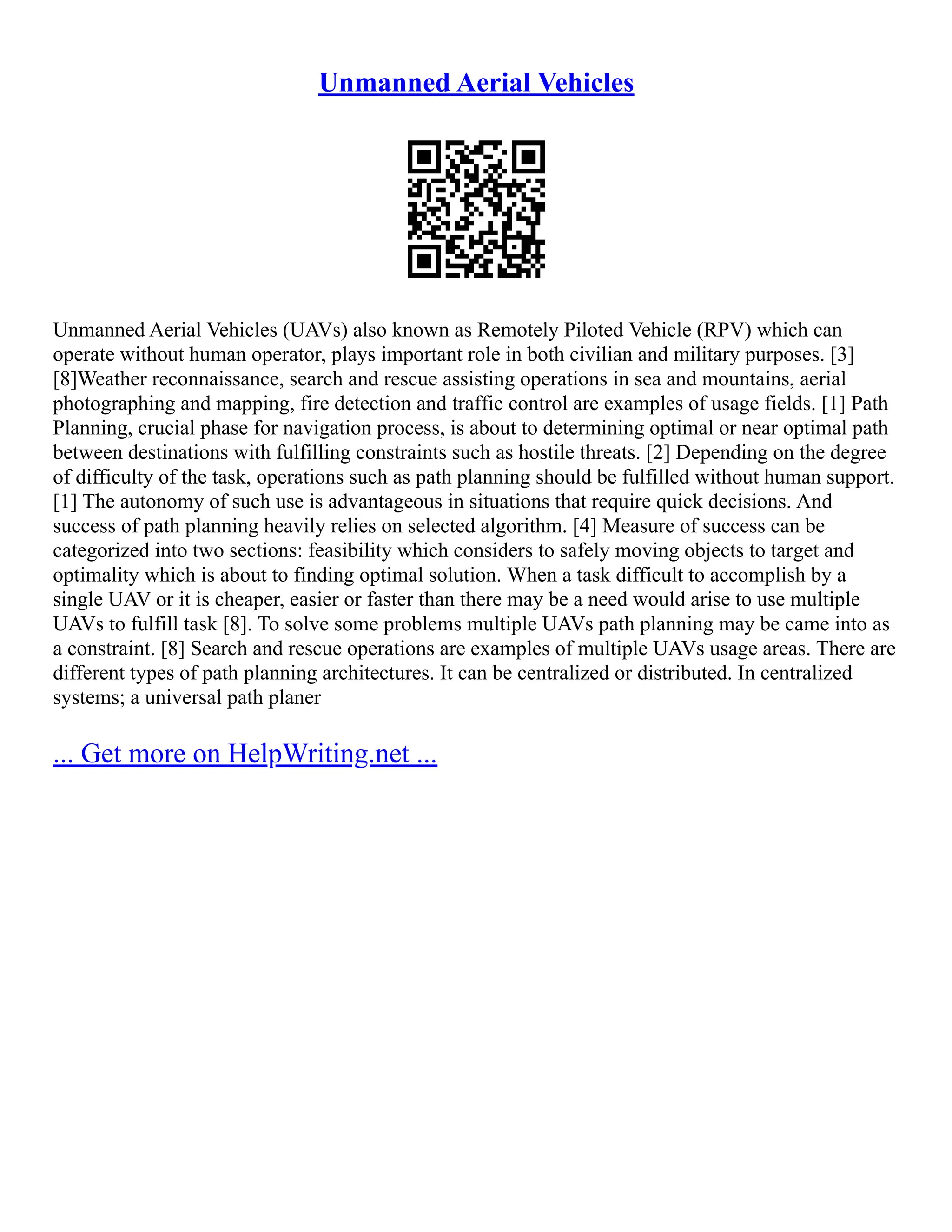 Unmanned Aerial Vehicles
Unmanned Aerial Vehicles (UAVs) also known as Remotely Piloted Vehicle (RPV) which can
operate without human operator, plays important role in both civilian and military purposes. [3]
[8]Weather reconnaissance, search and rescue assisting operations in sea and mountains, aerial
photographing and mapping, fire detection and traffic control are examples of usage fields. [1] Path
Planning, crucial phase for navigation process, is about to determining optimal or near optimal path
between destinations with fulfilling constraints such as hostile threats. [2] Depending on the degree
of difficulty of the task, operations such as path planning should be fulfilled without human support.
[1] The autonomy of such use is advantageous in situations that require quick decisions. And
success of path planning heavily relies on selected algorithm. [4] Measure of success can be
categorized into two sections: feasibility which considers to safely moving objects to target and
optimality which is about to finding optimal solution. When a task difficult to accomplish by a
single UAV or it is cheaper, easier or faster than there may be a need would arise to use multiple
UAVs to fulfill task [8]. To solve some problems multiple UAVs path planning may be came into as
a constraint. [8] Search and rescue operations are examples of multiple UAVs usage areas. There are
different types of path planning architectures. It can be centralized or distributed. In centralized
systems; a universal path planer
... Get more on HelpWriting.net ...
 