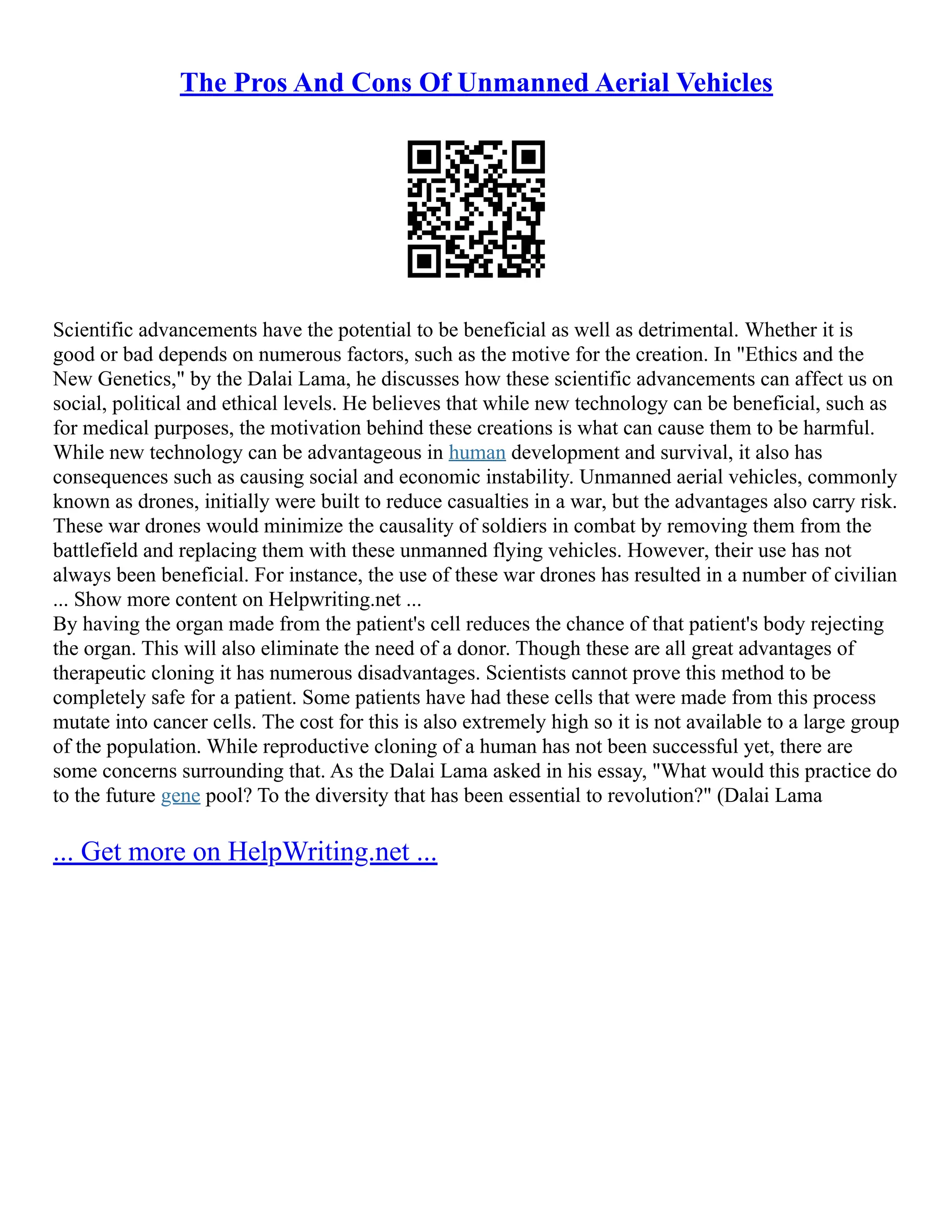 The Pros And Cons Of Unmanned Aerial Vehicles
Scientific advancements have the potential to be beneficial as well as detrimental. Whether it is
good or bad depends on numerous factors, such as the motive for the creation. In "Ethics and the
New Genetics," by the Dalai Lama, he discusses how these scientific advancements can affect us on
social, political and ethical levels. He believes that while new technology can be beneficial, such as
for medical purposes, the motivation behind these creations is what can cause them to be harmful.
While new technology can be advantageous in human development and survival, it also has
consequences such as causing social and economic instability. Unmanned aerial vehicles, commonly
known as drones, initially were built to reduce casualties in a war, but the advantages also carry risk.
These war drones would minimize the causality of soldiers in combat by removing them from the
battlefield and replacing them with these unmanned flying vehicles. However, their use has not
always been beneficial. For instance, the use of these war drones has resulted in a number of civilian
... Show more content on Helpwriting.net ...
By having the organ made from the patient's cell reduces the chance of that patient's body rejecting
the organ. This will also eliminate the need of a donor. Though these are all great advantages of
therapeutic cloning it has numerous disadvantages. Scientists cannot prove this method to be
completely safe for a patient. Some patients have had these cells that were made from this process
mutate into cancer cells. The cost for this is also extremely high so it is not available to a large group
of the population. While reproductive cloning of a human has not been successful yet, there are
some concerns surrounding that. As the Dalai Lama asked in his essay, "What would this practice do
to the future gene pool? To the diversity that has been essential to revolution?" (Dalai Lama
... Get more on HelpWriting.net ...
 