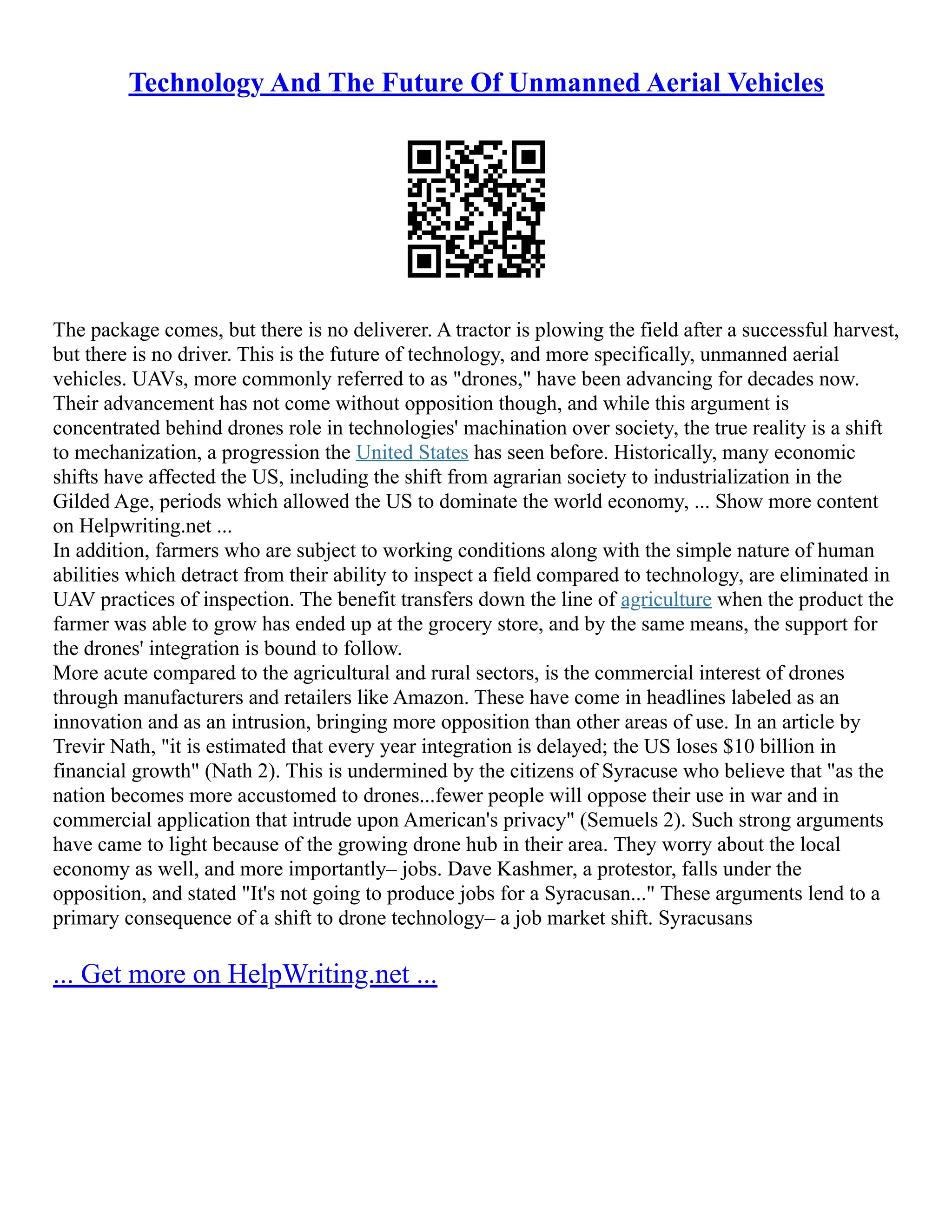 Technology And The Future Of Unmanned Aerial Vehicles
The package comes, but there is no deliverer. A tractor is plowing the field after a successful harvest,
but there is no driver. This is the future of technology, and more specifically, unmanned aerial
vehicles. UAVs, more commonly referred to as "drones," have been advancing for decades now.
Their advancement has not come without opposition though, and while this argument is
concentrated behind drones role in technologies' machination over society, the true reality is a shift
to mechanization, a progression the United States has seen before. Historically, many economic
shifts have affected the US, including the shift from agrarian society to industrialization in the
Gilded Age, periods which allowed the US to dominate the world economy, ... Show more content
on Helpwriting.net ...
In addition, farmers who are subject to working conditions along with the simple nature of human
abilities which detract from their ability to inspect a field compared to technology, are eliminated in
UAV practices of inspection. The benefit transfers down the line of agriculture when the product the
farmer was able to grow has ended up at the grocery store, and by the same means, the support for
the drones' integration is bound to follow.
More acute compared to the agricultural and rural sectors, is the commercial interest of drones
through manufacturers and retailers like Amazon. These have come in headlines labeled as an
innovation and as an intrusion, bringing more opposition than other areas of use. In an article by
Trevir Nath, "it is estimated that every year integration is delayed; the US loses $10 billion in
financial growth" (Nath 2). This is undermined by the citizens of Syracuse who believe that "as the
nation becomes more accustomed to drones...fewer people will oppose their use in war and in
commercial application that intrude upon American's privacy" (Semuels 2). Such strong arguments
have came to light because of the growing drone hub in their area. They worry about the local
economy as well, and more importantly– jobs. Dave Kashmer, a protestor, falls under the
opposition, and stated "It's not going to produce jobs for a Syracusan..." These arguments lend to a
primary consequence of a shift to drone technology– a job market shift. Syracusans
... Get more on HelpWriting.net ...
 