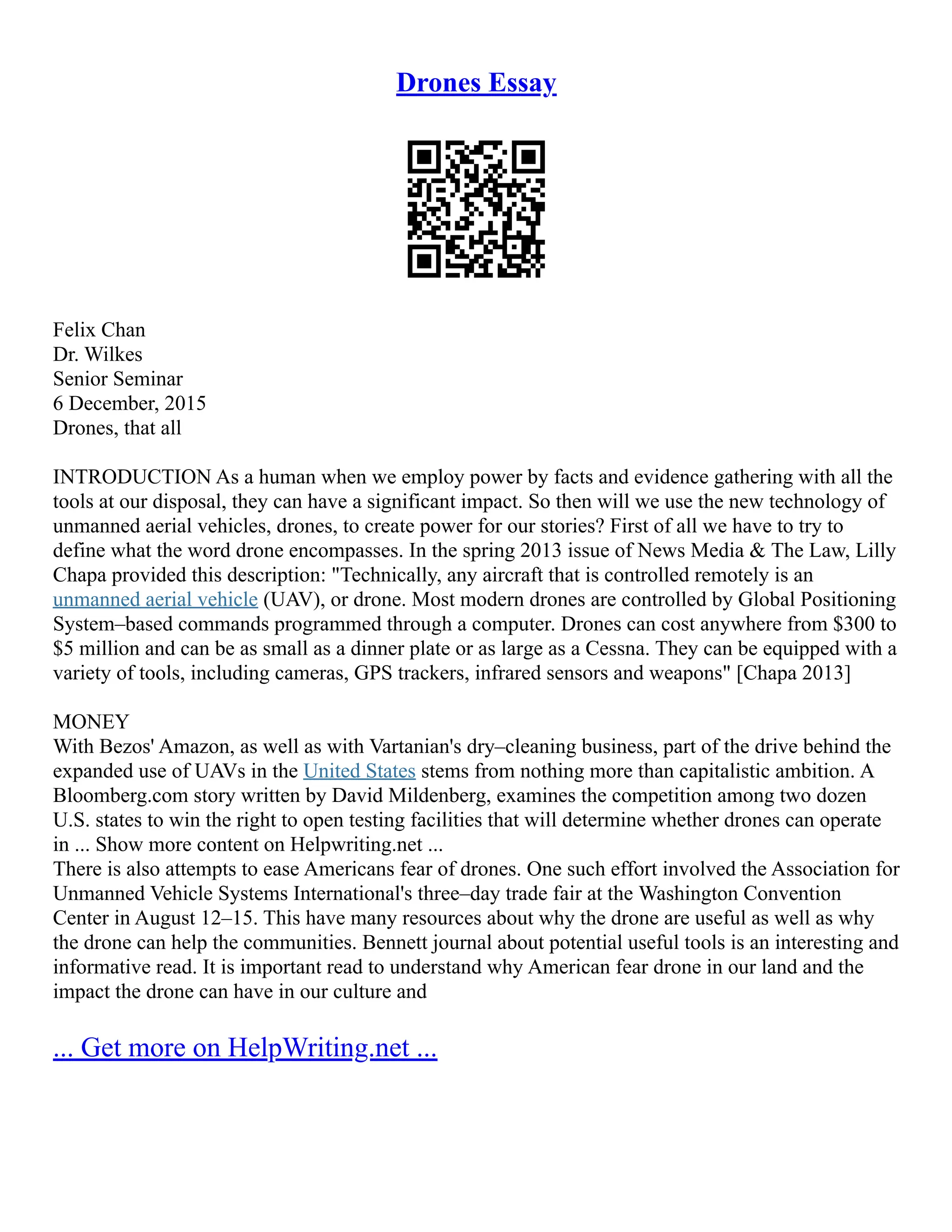 Drones Essay
Felix Chan
Dr. Wilkes
Senior Seminar
6 December, 2015
Drones, that all
INTRODUCTION As a human when we employ power by facts and evidence gathering with all the
tools at our disposal, they can have a significant impact. So then will we use the new technology of
unmanned aerial vehicles, drones, to create power for our stories? First of all we have to try to
define what the word drone encompasses. In the spring 2013 issue of News Media & The Law, Lilly
Chapa provided this description: "Technically, any aircraft that is controlled remotely is an
unmanned aerial vehicle (UAV), or drone. Most modern drones are controlled by Global Positioning
System–based commands programmed through a computer. Drones can cost anywhere from $300 to
$5 million and can be as small as a dinner plate or as large as a Cessna. They can be equipped with a
variety of tools, including cameras, GPS trackers, infrared sensors and weapons" [Chapa 2013]
MONEY
With Bezos' Amazon, as well as with Vartanian's dry–cleaning business, part of the drive behind the
expanded use of UAVs in the United States stems from nothing more than capitalistic ambition. A
Bloomberg.com story written by David Mildenberg, examines the competition among two dozen
U.S. states to win the right to open testing facilities that will determine whether drones can operate
in ... Show more content on Helpwriting.net ...
There is also attempts to ease Americans fear of drones. One such effort involved the Association for
Unmanned Vehicle Systems International's three–day trade fair at the Washington Convention
Center in August 12–15. This have many resources about why the drone are useful as well as why
the drone can help the communities. Bennett journal about potential useful tools is an interesting and
informative read. It is important read to understand why American fear drone in our land and the
impact the drone can have in our culture and
... Get more on HelpWriting.net ...
 