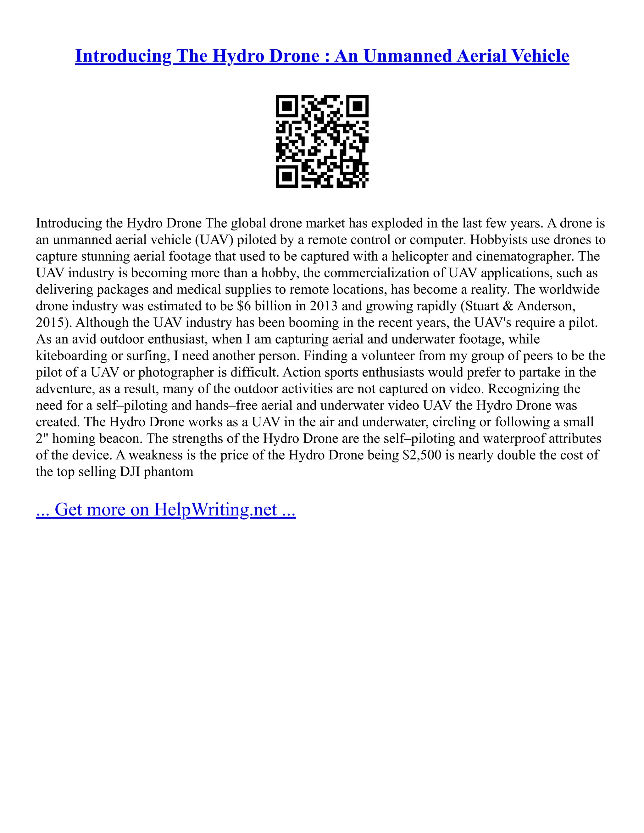 Introducing The Hydro Drone : An Unmanned Aerial Vehicle
Introducing the Hydro Drone The global drone market has exploded in the last few years. A drone is
an unmanned aerial vehicle (UAV) piloted by a remote control or computer. Hobbyists use drones to
capture stunning aerial footage that used to be captured with a helicopter and cinematographer. The
UAV industry is becoming more than a hobby, the commercialization of UAV applications, such as
delivering packages and medical supplies to remote locations, has become a reality. The worldwide
drone industry was estimated to be $6 billion in 2013 and growing rapidly (Stuart & Anderson,
2015). Although the UAV industry has been booming in the recent years, the UAV's require a pilot.
As an avid outdoor enthusiast, when I am capturing aerial and underwater footage, while
kiteboarding or surfing, I need another person. Finding a volunteer from my group of peers to be the
pilot of a UAV or photographer is difficult. Action sports enthusiasts would prefer to partake in the
adventure, as a result, many of the outdoor activities are not captured on video. Recognizing the
need for a self–piloting and hands–free aerial and underwater video UAV the Hydro Drone was
created. The Hydro Drone works as a UAV in the air and underwater, circling or following a small
2" homing beacon. The strengths of the Hydro Drone are the self–piloting and waterproof attributes
of the device. A weakness is the price of the Hydro Drone being $2,500 is nearly double the cost of
the top selling DJI phantom
... Get more on HelpWriting.net ...
 