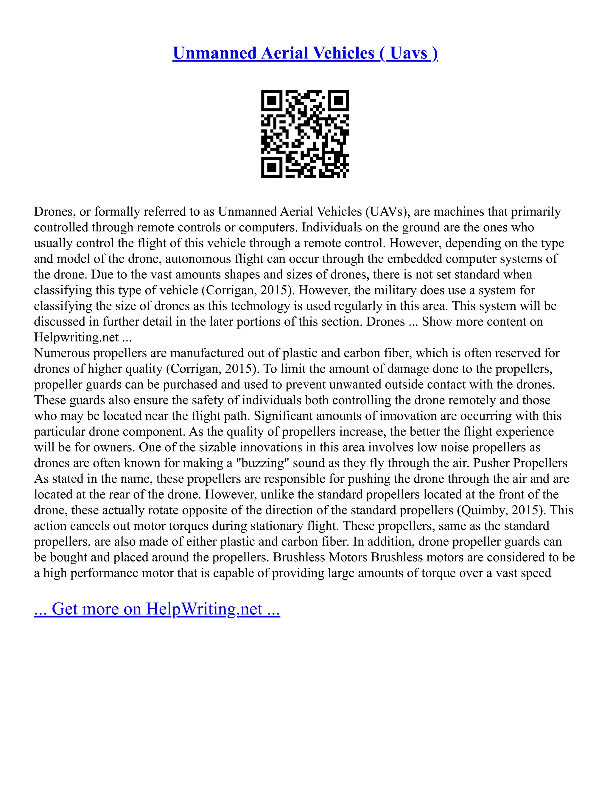 Unmanned Aerial Vehicles ( Uavs )
Drones, or formally referred to as Unmanned Aerial Vehicles (UAVs), are machines that primarily
controlled through remote controls or computers. Individuals on the ground are the ones who
usually control the flight of this vehicle through a remote control. However, depending on the type
and model of the drone, autonomous flight can occur through the embedded computer systems of
the drone. Due to the vast amounts shapes and sizes of drones, there is not set standard when
classifying this type of vehicle (Corrigan, 2015). However, the military does use a system for
classifying the size of drones as this technology is used regularly in this area. This system will be
discussed in further detail in the later portions of this section. Drones ... Show more content on
Helpwriting.net ...
Numerous propellers are manufactured out of plastic and carbon fiber, which is often reserved for
drones of higher quality (Corrigan, 2015). To limit the amount of damage done to the propellers,
propeller guards can be purchased and used to prevent unwanted outside contact with the drones.
These guards also ensure the safety of individuals both controlling the drone remotely and those
who may be located near the flight path. Significant amounts of innovation are occurring with this
particular drone component. As the quality of propellers increase, the better the flight experience
will be for owners. One of the sizable innovations in this area involves low noise propellers as
drones are often known for making a "buzzing" sound as they fly through the air. Pusher Propellers
As stated in the name, these propellers are responsible for pushing the drone through the air and are
located at the rear of the drone. However, unlike the standard propellers located at the front of the
drone, these actually rotate opposite of the direction of the standard propellers (Quimby, 2015). This
action cancels out motor torques during stationary flight. These propellers, same as the standard
propellers, are also made of either plastic and carbon fiber. In addition, drone propeller guards can
be bought and placed around the propellers. Brushless Motors Brushless motors are considered to be
a high performance motor that is capable of providing large amounts of torque over a vast speed
... Get more on HelpWriting.net ...
 