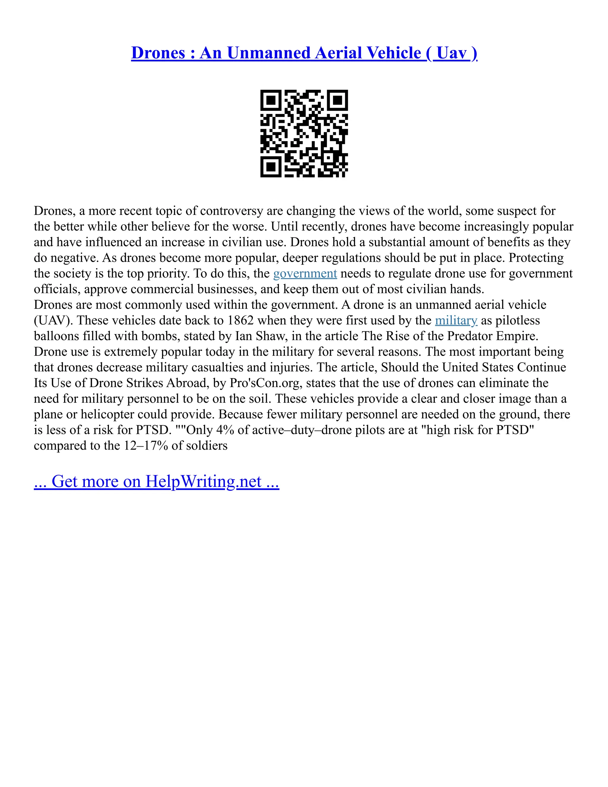 Drones : An Unmanned Aerial Vehicle ( Uav )
Drones, a more recent topic of controversy are changing the views of the world, some suspect for
the better while other believe for the worse. Until recently, drones have become increasingly popular
and have influenced an increase in civilian use. Drones hold a substantial amount of benefits as they
do negative. As drones become more popular, deeper regulations should be put in place. Protecting
the society is the top priority. To do this, the government needs to regulate drone use for government
officials, approve commercial businesses, and keep them out of most civilian hands.
Drones are most commonly used within the government. A drone is an unmanned aerial vehicle
(UAV). These vehicles date back to 1862 when they were first used by the military as pilotless
balloons filled with bombs, stated by Ian Shaw, in the article The Rise of the Predator Empire.
Drone use is extremely popular today in the military for several reasons. The most important being
that drones decrease military casualties and injuries. The article, Should the United States Continue
Its Use of Drone Strikes Abroad, by Pro'sCon.org, states that the use of drones can eliminate the
need for military personnel to be on the soil. These vehicles provide a clear and closer image than a
plane or helicopter could provide. Because fewer military personnel are needed on the ground, there
is less of a risk for PTSD. ""Only 4% of active–duty–drone pilots are at "high risk for PTSD"
compared to the 12–17% of soldiers
... Get more on HelpWriting.net ...
 