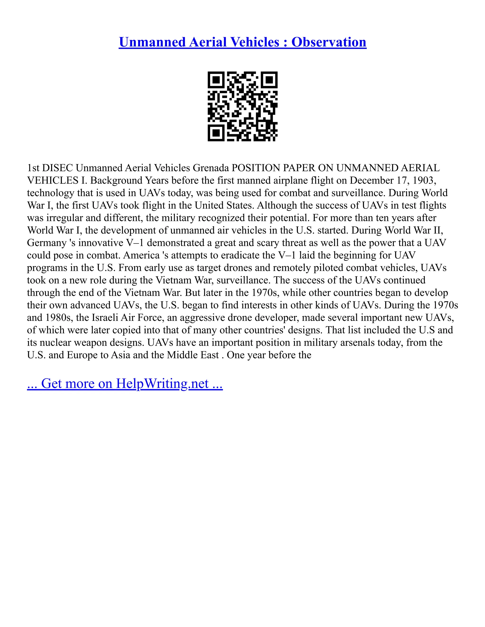 Unmanned Aerial Vehicles : Observation
1st DISEC Unmanned Aerial Vehicles Grenada POSITION PAPER ON UNMANNED AERIAL
VEHICLES I. Background Years before the first manned airplane flight on December 17, 1903,
technology that is used in UAVs today, was being used for combat and surveillance. During World
War I, the first UAVs took flight in the United States. Although the success of UAVs in test flights
was irregular and different, the military recognized their potential. For more than ten years after
World War I, the development of unmanned air vehicles in the U.S. started. During World War II,
Germany 's innovative V–1 demonstrated a great and scary threat as well as the power that a UAV
could pose in combat. America 's attempts to eradicate the V–1 laid the beginning for UAV
programs in the U.S. From early use as target drones and remotely piloted combat vehicles, UAVs
took on a new role during the Vietnam War, surveillance. The success of the UAVs continued
through the end of the Vietnam War. But later in the 1970s, while other countries began to develop
their own advanced UAVs, the U.S. began to find interests in other kinds of UAVs. During the 1970s
and 1980s, the Israeli Air Force, an aggressive drone developer, made several important new UAVs,
of which were later copied into that of many other countries' designs. That list included the U.S and
its nuclear weapon designs. UAVs have an important position in military arsenals today, from the
U.S. and Europe to Asia and the Middle East . One year before the
... Get more on HelpWriting.net ...
 