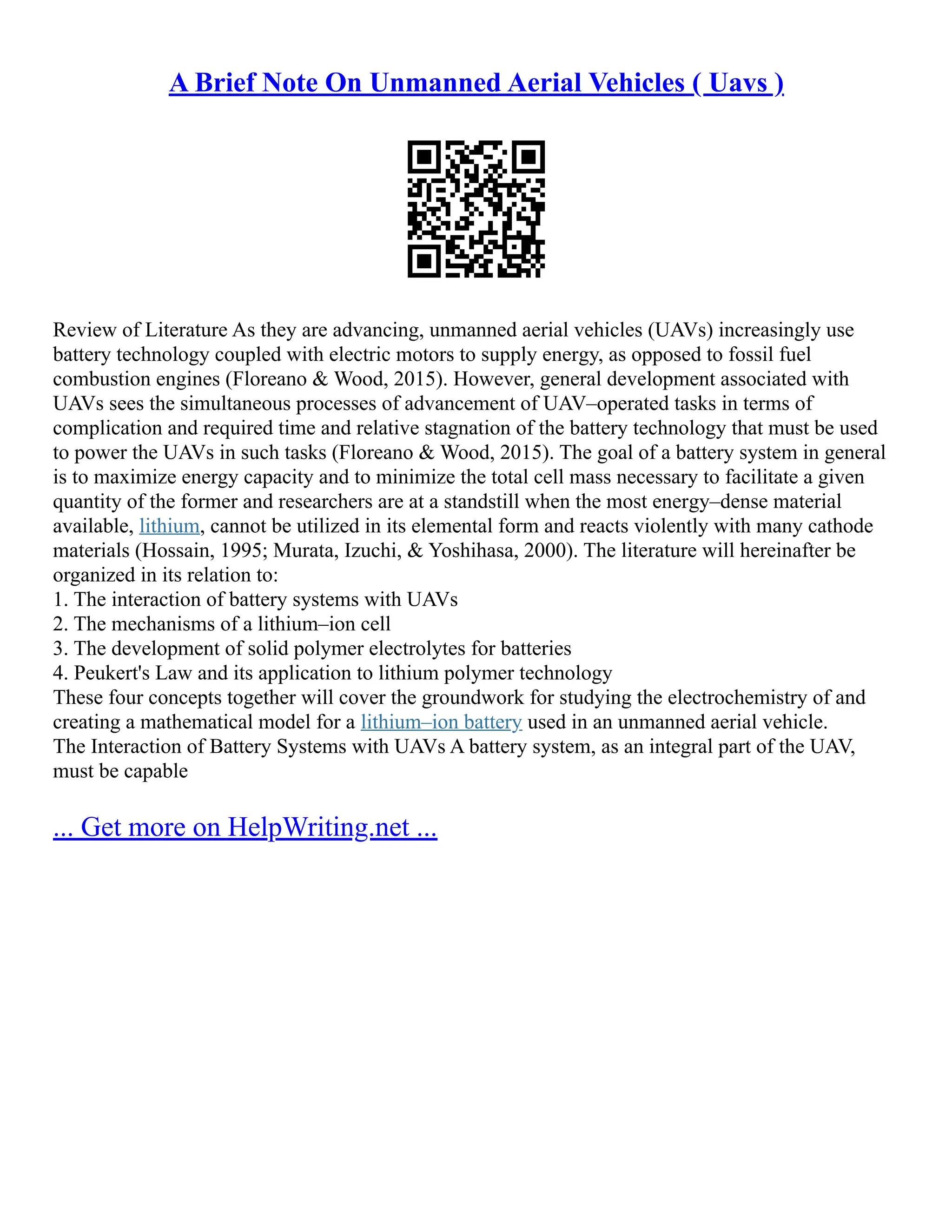 A Brief Note On Unmanned Aerial Vehicles ( Uavs )
Review of Literature As they are advancing, unmanned aerial vehicles (UAVs) increasingly use
battery technology coupled with electric motors to supply energy, as opposed to fossil fuel
combustion engines (Floreano & Wood, 2015). However, general development associated with
UAVs sees the simultaneous processes of advancement of UAV–operated tasks in terms of
complication and required time and relative stagnation of the battery technology that must be used
to power the UAVs in such tasks (Floreano & Wood, 2015). The goal of a battery system in general
is to maximize energy capacity and to minimize the total cell mass necessary to facilitate a given
quantity of the former and researchers are at a standstill when the most energy–dense material
available, lithium, cannot be utilized in its elemental form and reacts violently with many cathode
materials (Hossain, 1995; Murata, Izuchi, & Yoshihasa, 2000). The literature will hereinafter be
organized in its relation to:
1. The interaction of battery systems with UAVs
2. The mechanisms of a lithium–ion cell
3. The development of solid polymer electrolytes for batteries
4. Peukert's Law and its application to lithium polymer technology
These four concepts together will cover the groundwork for studying the electrochemistry of and
creating a mathematical model for a lithium–ion battery used in an unmanned aerial vehicle.
The Interaction of Battery Systems with UAVs A battery system, as an integral part of the UAV,
must be capable
... Get more on HelpWriting.net ...
 