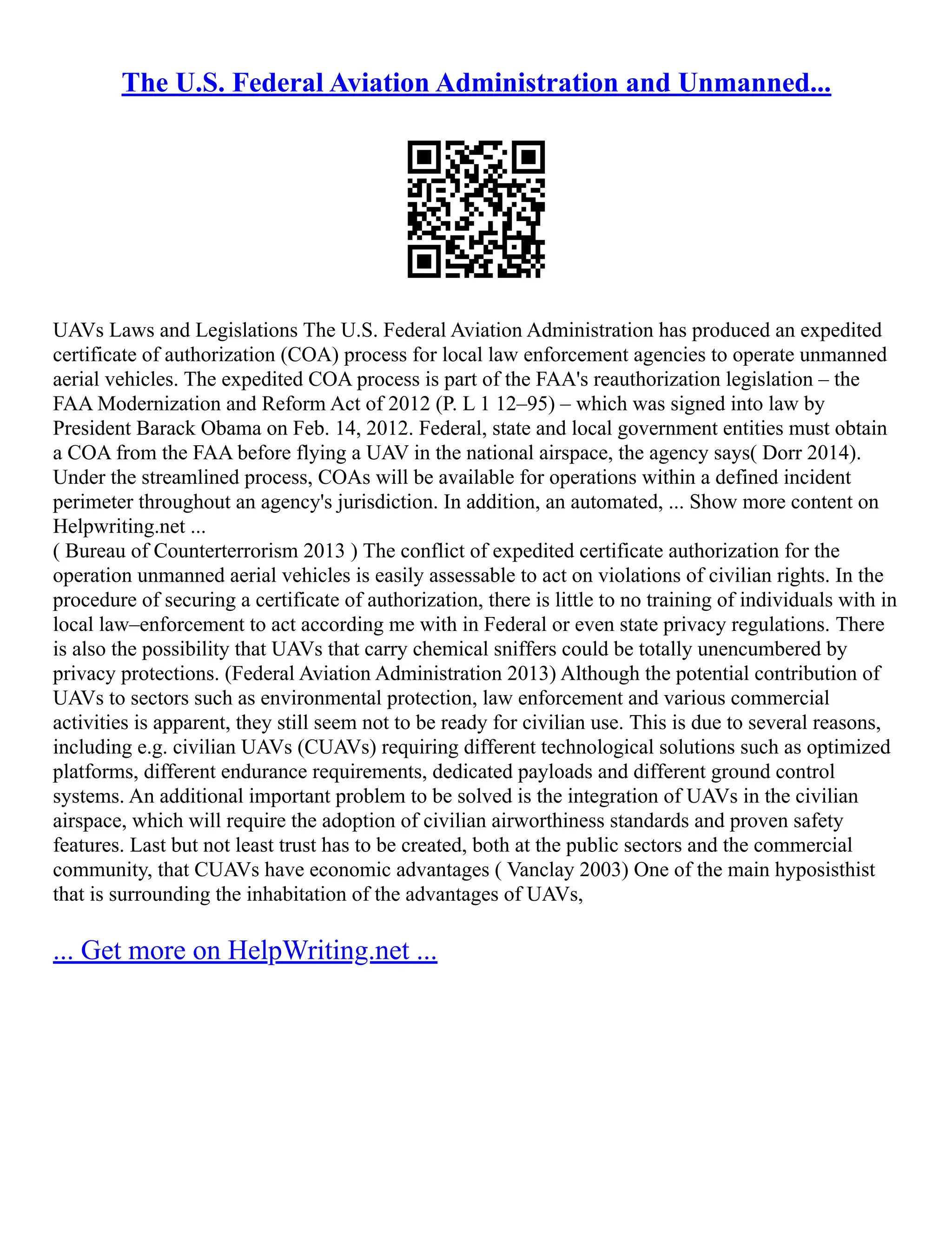The U.S. Federal Aviation Administration and Unmanned...
UAVs Laws and Legislations The U.S. Federal Aviation Administration has produced an expedited
certificate of authorization (COA) process for local law enforcement agencies to operate unmanned
aerial vehicles. The expedited COA process is part of the FAA's reauthorization legislation – the
FAA Modernization and Reform Act of 2012 (P. L 1 12–95) – which was signed into law by
President Barack Obama on Feb. 14, 2012. Federal, state and local government entities must obtain
a COA from the FAA before flying a UAV in the national airspace, the agency says( Dorr 2014).
Under the streamlined process, COAs will be available for operations within a defined incident
perimeter throughout an agency's jurisdiction. In addition, an automated, ... Show more content on
Helpwriting.net ...
( Bureau of Counterterrorism 2013 ) The conflict of expedited certificate authorization for the
operation unmanned aerial vehicles is easily assessable to act on violations of civilian rights. In the
procedure of securing a certificate of authorization, there is little to no training of individuals with in
local law–enforcement to act according me with in Federal or even state privacy regulations. There
is also the possibility that UAVs that carry chemical sniffers could be totally unencumbered by
privacy protections. (Federal Aviation Administration 2013) Although the potential contribution of
UAVs to sectors such as environmental protection, law enforcement and various commercial
activities is apparent, they still seem not to be ready for civilian use. This is due to several reasons,
including e.g. civilian UAVs (CUAVs) requiring different technological solutions such as optimized
platforms, different endurance requirements, dedicated payloads and different ground control
systems. An additional important problem to be solved is the integration of UAVs in the civilian
airspace, which will require the adoption of civilian airworthiness standards and proven safety
features. Last but not least trust has to be created, both at the public sectors and the commercial
community, that CUAVs have economic advantages ( Vanclay 2003) One of the main hyposisthist
that is surrounding the inhabitation of the advantages of UAVs,
... Get more on HelpWriting.net ...
 