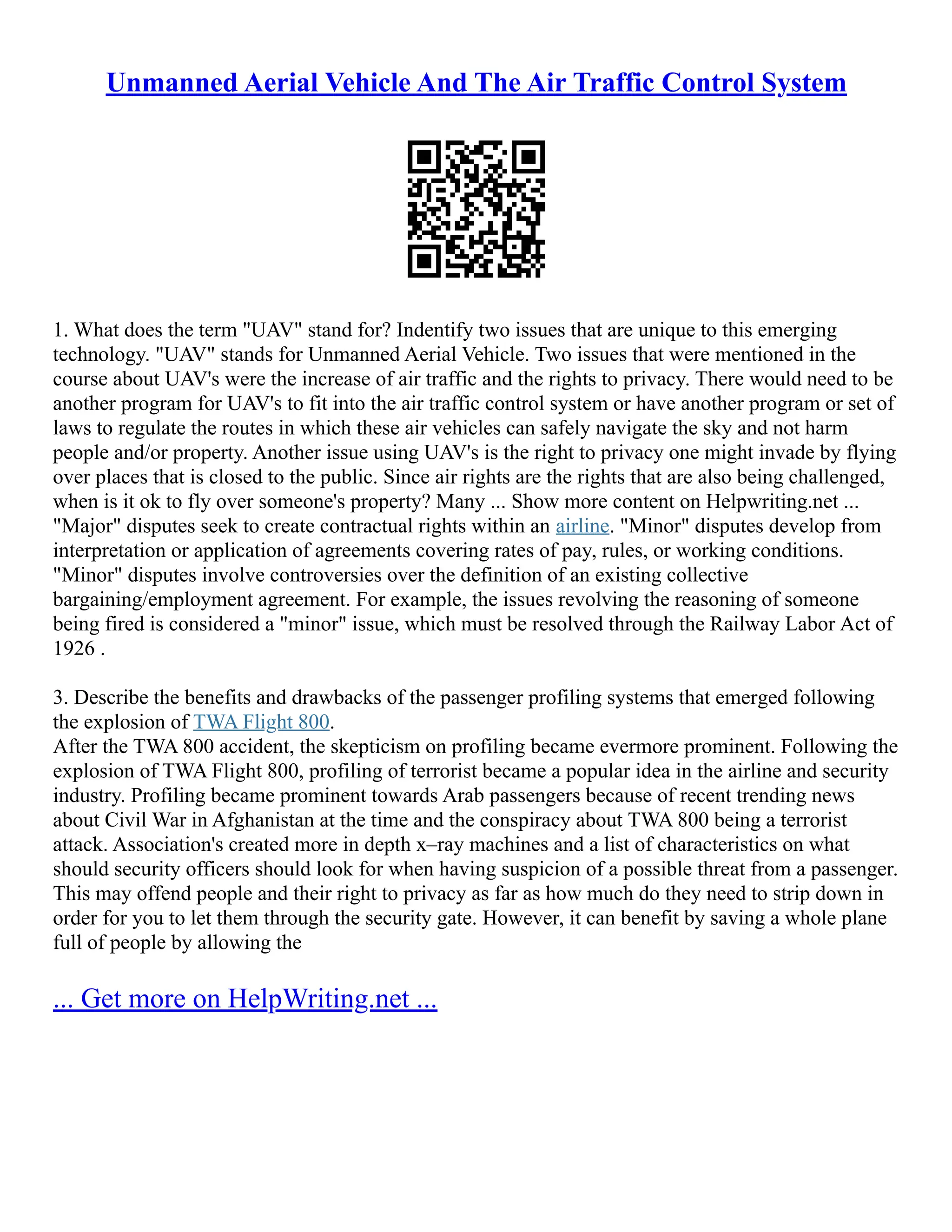 Unmanned Aerial Vehicle And The Air Traffic Control System
1. What does the term "UAV" stand for? Indentify two issues that are unique to this emerging
technology. "UAV" stands for Unmanned Aerial Vehicle. Two issues that were mentioned in the
course about UAV's were the increase of air traffic and the rights to privacy. There would need to be
another program for UAV's to fit into the air traffic control system or have another program or set of
laws to regulate the routes in which these air vehicles can safely navigate the sky and not harm
people and/or property. Another issue using UAV's is the right to privacy one might invade by flying
over places that is closed to the public. Since air rights are the rights that are also being challenged,
when is it ok to fly over someone's property? Many ... Show more content on Helpwriting.net ...
"Major" disputes seek to create contractual rights within an airline. "Minor" disputes develop from
interpretation or application of agreements covering rates of pay, rules, or working conditions.
"Minor" disputes involve controversies over the definition of an existing collective
bargaining/employment agreement. For example, the issues revolving the reasoning of someone
being fired is considered a "minor" issue, which must be resolved through the Railway Labor Act of
1926 .
3. Describe the benefits and drawbacks of the passenger profiling systems that emerged following
the explosion of TWA Flight 800.
After the TWA 800 accident, the skepticism on profiling became evermore prominent. Following the
explosion of TWA Flight 800, profiling of terrorist became a popular idea in the airline and security
industry. Profiling became prominent towards Arab passengers because of recent trending news
about Civil War in Afghanistan at the time and the conspiracy about TWA 800 being a terrorist
attack. Association's created more in depth x–ray machines and a list of characteristics on what
should security officers should look for when having suspicion of a possible threat from a passenger.
This may offend people and their right to privacy as far as how much do they need to strip down in
order for you to let them through the security gate. However, it can benefit by saving a whole plane
full of people by allowing the
... Get more on HelpWriting.net ...
 