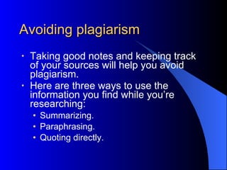 Avoiding plagiarism  Taking good notes and keeping track of your sources will help you avoid plagiarism. Here are three ways to use the information you find while you’re researching: Summarizing. Paraphrasing. Quoting directly. 