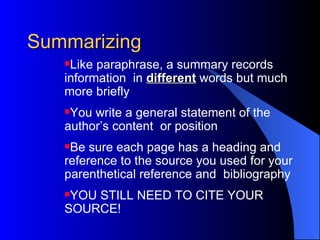 Summarizing Like paraphrase, a summary records information  in  different  words but much more briefly You write a general statement of the author’s content  or position Be sure each page has a heading and reference to the source you used for your parenthetical reference and  bibliography YOU STILL NEED TO CITE YOUR SOURCE! 