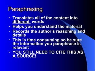 Paraphrasing Translates all of the content into  different  words Helps you understand the material Records the author’s reasoning and details This is time consuming so be sure the information you paraphrase is relevant YOU STILL NEED TO CITE THIS AS A SOURCE! 