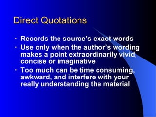 Direct Quotations Records the source’s exact words Use only when the author’s wording makes a point extraordinarily vivid, concise or imaginative Too much can be time consuming, awkward, and interfere with your really understanding the material 