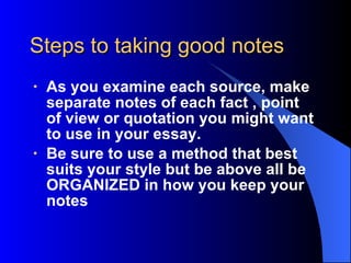 Steps to taking good notes As you examine each source, make separate note s  of each fact  , point of view  or quotation you might want to use in your  essay .  Be sure to use a method that best suits your style but be above all be ORGANIZED in how you keep your notes 