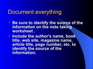 Document everything Be sure to identify the source of the information on the note taking worksheet . Include the author's name, book title, web site , magazine name, article title , page number, etc. to identify the source of the information. 
