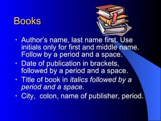 Books Author’s name, last name first. Use initials only for first and middle name. Follow by a period and a space. Date of publication in brackets, followed by a period and a space. Title of book in  italics followed by a period and a space. City,  colon, name of publisher, period. 