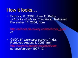 How it looks… Schrock, K. (1995, June 1).  Kathy  Schrock's Guide for Educators.   Retrieved December 11, 2004, from  http://school.discovery.com/schrock_guid e/ GVU’s 8 th  www user survey.  (n.d.).  Retrieved August 8, 2005, from  http://www.cc.gatech.edu/gvu/user_ surveys/survey=1997-10/ 