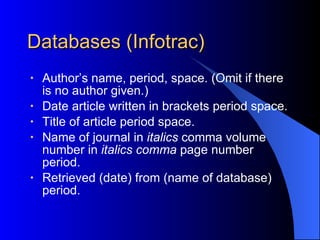 Databases (Infotrac) Author’s name, period, space. (Omit if there is no author given.) Date article written in brackets period space. Title of article   period space. Name of journal in  italics  comma volume number in  italics comma  page number period. Retrieved (date) from (name of database) period. 